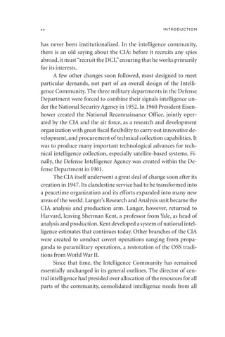 has never been institutionalized. In the intelligence community,
there is an old saying about the CIA: before it recruits any spies
abroad,it must“recruit the DCI,”ensuring that he works primarily
for its interests.
A few other changes soon followed, most designed to meet
particular demands, not part of an overall design of the Intelli-
gence Community. The three military departments in the Defense
Department were forced to combine their signals intelligence un-
der the National Security Agency in 1952. In 1960 President Eisen-
hower created the National Reconnaissance Office, jointly oper-
ated by the CIA and the air force, as a research and development
organization with great fiscal flexibility to carry out innovative de-
velopment, and procurement of technical collection capabilities. It
was to produce many important technological advances for tech-
nical intelligence collection, especially satellite-based systems. Fi-
nally, the Defense Intelligence Agency was created within the De-
fense Department in 1961.
The CIA itself underwent a great deal of change soon after its
creation in 1947. Its clandestine service had to be transformed into
a peacetime organization and its efforts expanded into many new
areas of the world. Langer’s Research and Analysis unit became the
CIA analysis and production arm. Langer, however, returned to
Harvard, leaving Sherman Kent, a professor from Yale, as head of
analysis and production.Kent developed a system of national intel-
ligence estimates that continues today. Other branches of the CIA
were created to conduct covert operations ranging from propa-
ganda to paramilitary operations, a restoration of the OSS tradi-
tions from World War II.
Since that time, the Intelligence Community has remained
essentially unchanged in its general outlines. The director of cen-
tral intelligence had presided over allocation of the resources for all
parts of the community, consolidated intelligence needs from all
xx INTRODUCTION
 