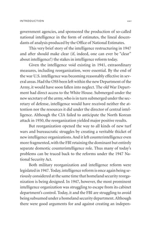 government agencies, and sponsored the production of so-called
national intelligence in the form of estimates, the lineal descen-
dants of analysis produced by the Office of National Estimates.
This very brief story of the intelligence restructuring in 1947
and after should make clear (if, indeed, one can ever be “clear”
about intelligence!) the stakes in intelligence reform today.
Given the intelligence void existing in 1941, extraordinary
measures, including reorganization, were essential. By the end of
the war U.S. intelligence was becoming reasonably effective in sev-
eral areas.Had the OSS been left within the new Department of the
Army, it would have soon fallen into neglect. The old War Depart-
ment had direct access to the White House. Submerged under the
new secretary of the army,who is in turn submerged under the sec-
retary of defense, intelligence would have received neither the at-
tention nor the resources it did under the director of central intel-
ligence. Although the CIA failed to anticipate the North Korean
attack in 1950, the reorganization yielded major positive results.
But reorganization opened the way to all kinds of new turf
wars and bureaucratic struggles by creating a veritable thicket of
new intelligence organizations.And it left counterintelligence even
more fragmented,with the FBI retaining the dominant but entirely
separate domestic counterintelligence role. Thus many of today’s
problems can be traced back to the reforms under the 1947 Na-
tional Security Act.
Both military reorganization and intelligence reform were
legislated in 1947.Today,intelligence reform is once again being se-
riously considered at the same time that homeland security reorga-
nization is being designed. In 1947, however, the most prominent
intelligence organization was struggling to escape from its cabinet
department’s control. Today, it and the FBI are struggling to avoid
being subsumed under a homeland security department.Although
there were good arguments for and against creating an indepen-
INTRODUCTION xxi
 