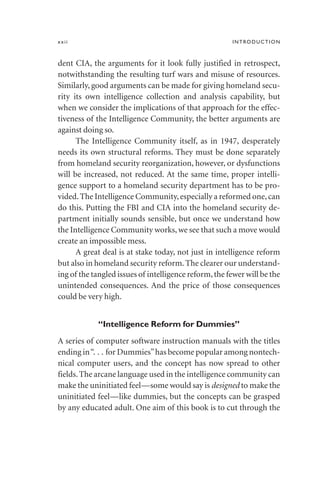 dent CIA, the arguments for it look fully justified in retrospect,
notwithstanding the resulting turf wars and misuse of resources.
Similarly, good arguments can be made for giving homeland secu-
rity its own intelligence collection and analysis capability, but
when we consider the implications of that approach for the effec-
tiveness of the Intelligence Community, the better arguments are
against doing so.
The Intelligence Community itself, as in 1947, desperately
needs its own structural reforms. They must be done separately
from homeland security reorganization, however, or dysfunctions
will be increased, not reduced. At the same time, proper intelli-
gence support to a homeland security department has to be pro-
vided.The Intelligence Community,especially a reformed one,can
do this. Putting the FBI and CIA into the homeland security de-
partment initially sounds sensible, but once we understand how
the Intelligence Community works, we see that such a move would
create an impossible mess.
A great deal is at stake today, not just in intelligence reform
but also in homeland security reform.The clearer our understand-
ing of the tangled issues of intelligence reform,the fewer will be the
unintended consequences. And the price of those consequences
could be very high.
“Intelligence Reform for Dummies”
A series of computer software instruction manuals with the titles
ending in“. . . for Dummies”has become popular among nontech-
nical computer users, and the concept has now spread to other
fields.The arcane language used in the intelligence community can
make the uninitiated feel—some would say is designed to make the
uninitiated feel—like dummies, but the concepts can be grasped
by any educated adult. One aim of this book is to cut through the
xxii INTRODUCTION
 