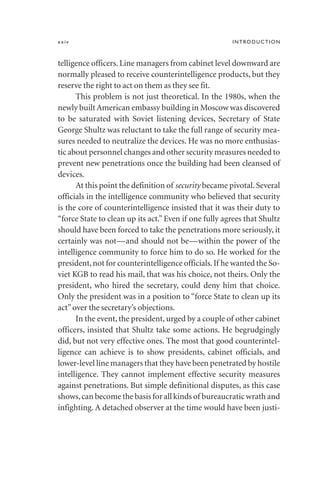 telligence officers. Line managers from cabinet level downward are
normally pleased to receive counterintelligence products, but they
reserve the right to act on them as they see fit.
This problem is not just theoretical. In the 1980s, when the
newly built American embassy building in Moscow was discovered
to be saturated with Soviet listening devices, Secretary of State
George Shultz was reluctant to take the full range of security mea-
sures needed to neutralize the devices. He was no more enthusias-
tic about personnel changes and other security measures needed to
prevent new penetrations once the building had been cleansed of
devices.
At this point the definition of security became pivotal.Several
officials in the intelligence community who believed that security
is the core of counterintelligence insisted that it was their duty to
“force State to clean up its act.” Even if one fully agrees that Shultz
should have been forced to take the penetrations more seriously, it
certainly was not—and should not be—within the power of the
intelligence community to force him to do so. He worked for the
president,not for counterintelligence officials.If he wanted the So-
viet KGB to read his mail, that was his choice, not theirs. Only the
president, who hired the secretary, could deny him that choice.
Only the president was in a position to “force State to clean up its
act”over the secretary’s objections.
In the event, the president, urged by a couple of other cabinet
officers, insisted that Shultz take some actions. He begrudgingly
did, but not very effective ones. The most that good counterintel-
ligence can achieve is to show presidents, cabinet officials, and
lower-level line managers that they have been penetrated by hostile
intelligence. They cannot implement effective security measures
against penetrations. But simple definitional disputes, as this case
shows,can become the basis for all kinds of bureaucratic wrath and
infighting. A detached observer at the time would have been justi-
xxiv INTRODUCTION
 