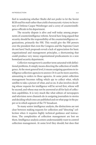 fied in wondering whether Shultz did not prefer to let the Soviet
KGB read his mail rather than yield a bureaucratic victory to Secre-
tary of Defense Caspar Weinberger and a covey of counterintelli-
gence officials in his department.
The security dispute is alive and well today among propo-
nents of counterintelligence reform. Several have long argued that
security should be the responsibility of the counterintelligence or-
ganizations, primarily the FBI. This would give the FBI powers
over the president that even the Congress and the Supreme Court
do not have! Such proposals reveal a lack of appreciation for basic
organizational and management principles, a shortcoming that
could produce very messy organizational predicaments in a new
homeland security department.
Collection management is another term saturated with defini-
tional problems. It simply means directing the collection of intelli-
gence.At the most general level,it means assigning questions to in-
telligence collection agencies to answer.Or it can be more assertive,
amounting to orders to those agencies. At some point collection
management becomes telling which spy to collect what, which
satellite to take a picture of what, and so on. It also involves decid-
ing whose requests for intelligence will be served first, whose will
be second, and whose may not be answered at all for lack of collec-
tion capabilities. It is very much like what editors of newspapers
and television news channels do in assigning journalists to stories
and deciding which ones are published and on what page in the pa-
per or in which segment of the TV broadcast.
To many senior intelligence analysts, the distinctions are not
clear between making requests for collection and “directing” col-
lection when it requires highly technical guidance and instruc-
tions. The complexities of collection management are lost on
them. Intelligence analysis centers understandably want to control
collection management. At some level they should, but does that
INTRODUCTION xxv
 