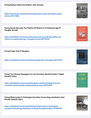 Fixing Broken Cities 2nd Edition John Kromer
https://ebookbell.com/product/fixing-broken-cities-2nd-edition-john-
kromer-49113984
Fixing Social Security The Politics Of Reform In A Polarized Age R
Douglas Arnold
https://ebookbell.com/product/fixing-social-security-the-politics-of-
reform-in-a-polarized-age-r-douglas-arnold-50730378
Fixing Frege John P Burgess
https://ebookbell.com/product/fixing-frege-john-p-burgess-50731014
Fixing The Climate Strategies For An Uncertain World Charles F Sabel
David G Victor
https://ebookbell.com/product/fixing-the-climate-strategies-for-an-
uncertain-world-charles-f-sabel-david-g-victor-50731024
Fixing Motorcycles In Postrepair Societies Technology Aesthetics And
Gender Gabriel Jderu
https://ebookbell.com/product/fixing-motorcycles-in-postrepair-
societies-technology-aesthetics-and-gender-gabriel-jderu-51440754
 