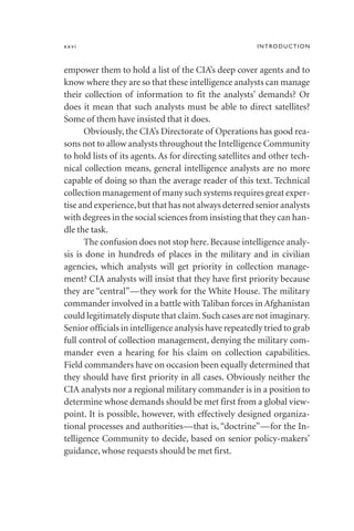 empower them to hold a list of the CIA’s deep cover agents and to
know where they are so that these intelligence analysts can manage
their collection of information to fit the analysts’ demands? Or
does it mean that such analysts must be able to direct satellites?
Some of them have insisted that it does.
Obviously, the CIA’s Directorate of Operations has good rea-
sons not to allow analysts throughout the Intelligence Community
to hold lists of its agents. As for directing satellites and other tech-
nical collection means, general intelligence analysts are no more
capable of doing so than the average reader of this text. Technical
collection management of many such systems requires great exper-
tise and experience,but that has not always deterred senior analysts
with degrees in the social sciences from insisting that they can han-
dle the task.
The confusion does not stop here.Because intelligence analy-
sis is done in hundreds of places in the military and in civilian
agencies, which analysts will get priority in collection manage-
ment? CIA analysts will insist that they have first priority because
they are “central”—they work for the White House. The military
commander involved in a battle with Taliban forces in Afghanistan
could legitimately dispute that claim.Such cases are not imaginary.
Senior officials in intelligence analysis have repeatedly tried to grab
full control of collection management, denying the military com-
mander even a hearing for his claim on collection capabilities.
Field commanders have on occasion been equally determined that
they should have first priority in all cases. Obviously neither the
CIA analysts nor a regional military commander is in a position to
determine whose demands should be met first from a global view-
point. It is possible, however, with effectively designed organiza-
tional processes and authorities—that is, “doctrine”—for the In-
telligence Community to decide, based on senior policy-makers’
guidance, whose requests should be met first.
xxvi INTRODUCTION
 