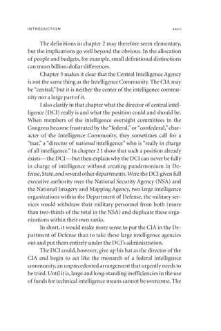 The definitions in chapter 2 may therefore seem elementary,
but the implications go well beyond the obvious. In the allocation
of people and budgets, for example, small definitional distinctions
can mean billion-dollar differences.
Chapter 3 makes it clear that the Central Intelligence Agency
is not the same thing as the Intelligence Community. The CIA may
be “central,” but it is neither the center of the intelligence commu-
nity nor a large part of it.
I also clarify in that chapter what the director of central intel-
ligence (DCI) really is and what the position could and should be.
When members of the intelligence oversight committees in the
Congress become frustrated by the“federal,”or“confederal,”char-
acter of the Intelligence Community, they sometimes call for a
“tsar,” a “director of national intelligence” who is “really in charge
of all intelligence.”In chapter 2 I show that such a position already
exists—the DCI—but then explain why the DCI can never be fully
in charge of intelligence without creating pandemonium in De-
fense,State,and several other departments.Were the DCI given full
executive authority over the National Security Agency (NSA) and
the National Imagery and Mapping Agency, two large intelligence
organizations within the Department of Defense, the military ser-
vices would withdraw their military personnel from both (more
than two-thirds of the total in the NSA) and duplicate these orga-
nizations within their own ranks.
In short, it would make more sense to put the CIA in the De-
partment of Defense than to take these large intelligence agencies
out and put them entirely under the DCI’s administration.
The DCI could, however, give up his hat as the director of the
CIA and begin to act like the monarch of a federal intelligence
community,an unprecedented arrangement that urgently needs to
be tried.Until it is,large and long-standing inefficiencies in the use
of funds for technical intelligence means cannot be overcome. The
INTRODUCTION xxvii
 
