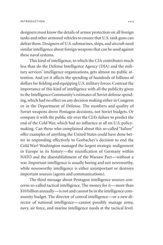 designers must know the details of armor protection on all foreign
tanks and other armored vehicles to ensure that U.S. tank guns can
defeat them. Designers of U.S. submarines, ships, and aircraft need
similar intelligence about foreign weapons that can be used against
these naval systems.
This kind of intelligence, to which the CIA contributes much
less than do the Defense Intelligence Agency (DIA) and the mili-
tary services’ intelligence organizations, gets almost no public at-
tention. And yet it affects the spending of hundreds of billions of
dollars for fielding and equipping U.S.military forces.Contrast the
importance of this kind of intelligence with all the publicity given
to the Intelligence Community’s estimates of Soviet defense spend-
ing,which had no effect on any decision making either in Congress
or in the Department of Defense. The numbers and quality of
Soviet weapons drove Pentagon decisions, not Soviet budgets. Or
compare it with the public stir over the CIA’s failure to predict the
end of the Cold War, which had no influence at all on U.S. policy-
making. Can those who complained about this so-called “failure”
offer examples of anything the United States could have done bet-
ter in responding effectively to Gorbachev’s decision to end the
Cold War? Washington managed the largest strategic realignment
in Europe in its history—the reunification of Germany within
NATO and the disestablishment of the Warsaw Pact—without a
war. Important intelligence is usually boring and not newsworthy,
while newsworthy intelligence is either unimportant or destroys
important sources (agents and communications).
The third message about Pentagon intelligence sources con-
cerns so-called tactical intelligence. The money for it—more than
$10 billion annually—is not and cannot be in the intelligence com-
munity budget. The director of central intelligence—or a new di-
rector of national intelligence—cannot possibly manage army,
navy, air force, and marine intelligence needs at the tactical level.
INTRODUCTION xxix
 
