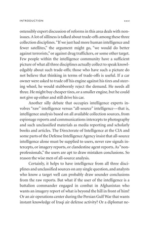 ostensibly expert discussion of reforms in this area deals with non-
issues.A lot of silliness is talked about trade-offs among these three
collection disciplines.“If we just had more human intelligence and
fewer satellites,” the argument might go, “we would do better
against terrorists,”or against drug traffickers, or some other target.
Few people within the intelligence community have a sufficient
picture of what all three disciplines actually collect to speak knowl-
edgably about such trade-offs; those who have such a picture do
not believe that thinking in terms of trade-offs is useful. If a car
owner were asked to trade off his engine against his tires and steer-
ing wheel, he would stubbornly reject the demand. He needs all
three.He might buy cheaper tires,or a smaller engine,but he could
not give up either and still drive his car.
Another silly debate that occupies intelligence experts in-
volves “raw” intelligence versus “all-source” intelligence—that is,
intelligence analysis based on all available collection sources, from
espionage reports and communications intercepts to photography
and such unclassified materials as media reporting and scholarly
books and articles. The Directorate of Intelligence at the CIA and
some parts of the Defense Intelligence Agency insist that all-source
intelligence alone must be supplied to users, never raw signals in-
tercepts, or imagery reports, or clandestine agent reports.As“non-
professionals,” the users are apt to draw mistaken conclusions. So
reason the wise men of all-source analysis.
Certainly, it helps to have intelligence from all three disci-
plines and unclassified sources on any single question,and analysts
who know a target well can probably draw sounder conclusions
from the raw reports. But what if the user of the intelligence is a
battalion commander engaged in combat in Afghanistan who
wants an imagery report of what is beyond the hill in front of him?
Or an air operations center during the Persian Gulf War that wants
instant knowledge of Iraqi air defense activity? Or a diplomat ne-
INTRODUCTION xxxi
 