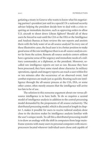 gotiating a treaty in Geneva who wants to know what his negotiat-
ing partner’s president just said in a speech? Or a national security
adviser helping the president decide how to deal with a crisis re-
quiring an immediate decision, such as approving orders to allow
U.S. aircraft to shoot down Libyan fighters? Should all of these
users be forced to wait until the CIA or the DIA or the Intelligence
and Analysis Bureau at State reviews the raw reports and anoints
them with the holy water of an all-source analysis? In every one of
these illustrative cases, the local user is in a better position to make
good sense of the raw intelligence than is an all-source analysis cen-
ter far from the action. Remote all-source analysis centers seldom
have a genuine sense of the urgency and immediate needs of a mil-
itary commander, or a diplomat, or the president. Moreover, so-
called raw intelligence reports are not so raw. Because they have
been processed, they have some stand-alone character. In military
operations,signals and imagery reports can reach a user within five
or ten minutes after the occurrence of an observed event. And
combat responses are made just as quickly. Routing such raw intel-
ligence through the all-source process at the CIA, DIA, or some
other center, often merely ensures that the intelligence will arrive
too late to be of use.
The solution to this nonsense argument about raw versus all-
source intelligence is to have both. To do so requires a second
model of intelligence analysis in addition to the central processing
model demanded by the proponents of all-source exclusivity. The
distributed processing model,which is discussed at length in chap-
ter 3, makes it possible for users to receive tailored analysis done
close to the decision maker by intelligence analysts familiar with
the user’s unique needs. To call this a distributed processing model
is to draw an analogy with the shift in computers from large main-
frame systems with many users to personal computers with micro-
processors located wherever individual users chose and capable of
xxxii INTRODUCTION
 