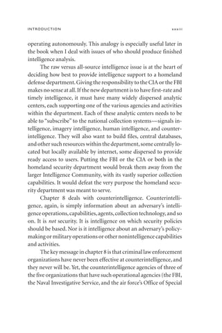 operating autonomously. This analogy is especially useful later in
the book when I deal with issues of who should produce finished
intelligence analysis.
The raw versus all-source intelligence issue is at the heart of
deciding how best to provide intelligence support to a homeland
defense department.Giving the responsibility to the CIA or the FBI
makes no sense at all.If the new department is to have first-rate and
timely intelligence, it must have many widely dispersed analytic
centers, each supporting one of the various agencies and activities
within the department. Each of these analytic centers needs to be
able to “subscribe” to the national collection systems—signals in-
telligence, imagery intelligence, human intelligence, and counter-
intelligence. They will also want to build files, central databases,
and other such resources within the department,some centrally lo-
cated but locally available by internet, some dispersed to provide
ready access to users. Putting the FBI or the CIA or both in the
homeland security department would break them away from the
larger Intelligence Community, with its vastly superior collection
capabilities. It would defeat the very purpose the homeland secu-
rity department was meant to serve.
Chapter 8 deals with counterintelligence. Counterintelli-
gence, again, is simply information about an adversary’s intelli-
gence operations,capabilities,agents,collection technology,and so
on. It is not security. It is intelligence on which security policies
should be based. Nor is it intelligence about an adversary’s policy-
making or military operations or other nonintelligence capabilities
and activities.
The key message in chapter 8 is that criminal law enforcement
organizations have never been effective at counterintelligence, and
they never will be. Yet, the counterintelligence agencies of three of
the five organizations that have such operational agencies (the FBI,
the Naval Investigative Service, and the air force’s Office of Special
INTRODUCTION xxxiii
 