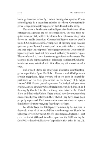 xxxiv INTRODUCTION
Investigations) are primarily criminal investigative agencies.Coun-
terintelligence is a secondary mission for them. Counterintelli-
gence is organizationally separate in the CIA and in the army.
The reasons for the counterintelligence ineffectiveness of law
enforcement agencies are not so complicated. The two tasks re-
quire fundamentally different cultures. Law enforcement agencies
thrive on media attention. Counterintelligence agencies perish
from it. Criminal catchers are hopeless at catching spies because
spies are generally much smarter and more patient than criminals,
and they enjoy the support of a foreign government.Counterintel-
ligence agencies need not have arrest authority to uncover spies.
They can leave it to law enforcement agencies to make arrests. The
technology and sophistication of espionage transcend the charac-
teristics of most criminal activities, allowing spies to overwhelm
cops.
The United States has always had miserable counterintelli-
gence capabilities. Spies like Robert Hanssen and Aldridge Ames
are not exceptional. Spies were placed in top posts in several de-
partments of the U.S. government in the heyday of J. Edgar
Hoover’s FBI.Hoover proved a pushover for Soviet intelligence op-
eratives, a mere amateur whose bureau was swindled, misled, and
thoroughly thrashed in the espionage war between the United
States and the Soviet Union. There are and have been outstanding
counterintelligence officers in the FBI, but they have never been
properly supported. Their culture can never dominate an agency
that is three-fourths cops, one-fourth spy-catchers.
For all its flaws, the Intelligence Community has no peer in
the world when all of its capabilities are taken together. Hostile in-
telligence services have dealt it blows in some areas,but none—not
even the Soviet KGB and its military partner, the GRU, during the
Cold War—has the full array of capabilities that exists in the U.S.
 