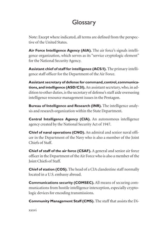 Glossary
Note: Except where indicated, all terms are defined from the perspec-
tive of the United States.
Air Force Intelligence Agency (AIA). The air force’s signals intelli-
gence organization, which serves as its “service cryptologic element”
for the National Security Agency.
Assistant chief of staff for intelligence (ACS/I). The primary intelli-
gence staff officer for the Department of the Air Force.
Assistant secretary of defense for command,control,communica-
tions,and intelligence (ASD/C3I). An assistant secretary,who,in ad-
dition to other duties,is the secretary of defense’s staff aide overseeing
intelligence resource management issues in the Pentagon.
Bureau of Intelligence and Research (INR). The intelligence analy-
sis and research organization within the State Department.
Central Intelligence Agency (CIA). An autonomous intelligence
agency created by the National Security Act of 1947.
Chief of naval operations (CNO). An admiral and senior naval offi-
cer in the Department of the Navy who is also a member of the Joint
Chiefs of Staff.
Chief of staff of the air force (CSAF). A general and senior air force
officer in the Department of theAir Force who is also a member of the
Joint Chiefs of Staff.
Chief of station (COS). The head of a CIA clandestine staff normally
located in a U.S. embassy abroad.
Communications security (COMSEC). All means of securing com-
munications from hostile intelligence interception, especially crypto-
logic devices for encoding transmissions.
Community Management Staff (CMS). The staff that assists the Di-
xxxvi
 
