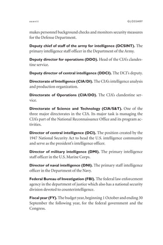 xxxviii GLOSSARY
makes personnel background checks and monitors security measures
for the Defense Department.
Deputy chief of staff of the army for intelligence (DCSINT). The
primary intelligence staff officer in the Department of the Army.
Deputy director for operations (DDO). Head of the CIA’s clandes-
tine service.
Deputy director of central intelligence (DDCI). The DCI’s deputy.
Directorate of Intelligence (CIA/DI). The CIA’s intelligence analysis
and production organization.
Directorate of Operations (CIA/DO). The CIA’s clandestine ser-
vice.
Directorate of Science and Technology (CIA/S&T). One of the
three major directorates in the CIA. Its major task is managing the
CIA’s part of the National Reconnaissance Office and its program ac-
tivities.
Director of central intelligence (DCI). The position created by the
1947 National Security Act to head the U.S. intelligence community
and serve as the president’s intelligence officer.
Director of military intelligence (DMI). The primary intelligence
staff officer in the U.S. Marine Corps.
Director of naval intelligence (DNI). The primary staff intelligence
officer in the Department of the Navy.
Federal Bureau of Investigation (FBI). The federal law enforcement
agency in the department of justice which also has a national security
division devoted to counterintelligence.
Fiscal year (FY). The budget year,beginning 1 October and ending 30
September the following year, for the federal government and the
Congress.
 
