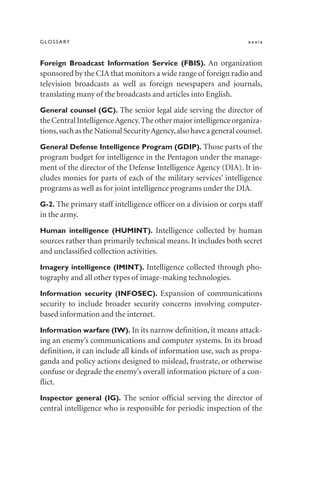 GLOSSARY xxxix
Foreign Broadcast Information Service (FBIS). An organization
sponsored by the CIA that monitors a wide range of foreign radio and
television broadcasts as well as foreign newspapers and journals,
translating many of the broadcasts and articles into English.
General counsel (GC). The senior legal aide serving the director of
theCentralIntelligenceAgency.Theothermajorintelligenceorganiza-
tions,such as the National SecurityAgency,also have a general counsel.
General Defense Intelligence Program (GDIP). Those parts of the
program budget for intelligence in the Pentagon under the manage-
ment of the director of the Defense Intelligence Agency (DIA). It in-
cludes monies for parts of each of the military services’ intelligence
programs as well as for joint intelligence programs under the DIA.
G-2. The primary staff intelligence officer on a division or corps staff
in the army.
Human intelligence (HUMINT). Intelligence collected by human
sources rather than primarily technical means. It includes both secret
and unclassified collection activities.
Imagery intelligence (IMINT). Intelligence collected through pho-
tography and all other types of image-making technologies.
Information security (INFOSEC). Expansion of communications
security to include broader security concerns involving computer-
based information and the internet.
Information warfare (IW). In its narrow definition, it means attack-
ing an enemy’s communications and computer systems. In its broad
definition, it can include all kinds of information use, such as propa-
ganda and policy actions designed to mislead, frustrate, or otherwise
confuse or degrade the enemy’s overall information picture of a con-
flict.
Inspector general (IG). The senior official serving the director of
central intelligence who is responsible for periodic inspection of the
 