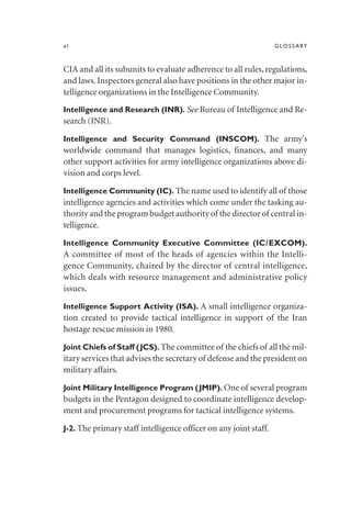 xl GLOSSARY
CIA and all its subunits to evaluate adherence to all rules, regulations,
and laws. Inspectors general also have positions in the other major in-
telligence organizations in the Intelligence Community.
Intelligence and Research (INR). See Bureau of Intelligence and Re-
search (INR).
Intelligence and Security Command (INSCOM). The army’s
worldwide command that manages logistics, finances, and many
other support activities for army intelligence organizations above di-
vision and corps level.
Intelligence Community (IC). The name used to identify all of those
intelligence agencies and activities which come under the tasking au-
thority and the program budget authority of the director of central in-
telligence.
Intelligence Community Executive Committee (IC/EXCOM).
A committee of most of the heads of agencies within the Intelli-
gence Community, chaired by the director of central intelligence,
which deals with resource management and administrative policy
issues.
Intelligence Support Activity (ISA). A small intelligence organiza-
tion created to provide tactical intelligence in support of the Iran
hostage rescue mission in 1980.
Joint Chiefs of Staff (JCS). The committee of the chiefs of all the mil-
itary services that advises the secretary of defense and the president on
military affairs.
Joint Military Intelligence Program (JMIP). One of several program
budgets in the Pentagon designed to coordinate intelligence develop-
ment and procurement programs for tactical intelligence systems.
J-2. The primary staff intelligence officer on any joint staff.
 