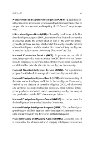 GLOSSARY xli
Measurement and Signature Intelligence (MASINT). Technical in-
telligence about adversaries’weapons and technical systems needed to
support the development and targeting of U.S.“smart” weapons sys-
tems.
Military Intelligence Board (MIB). Chaired by the director of the De-
fense IntelligenceAgency (DIA),it consists of the four military service
intelligence chiefs: the deputy chief of staff of the army for intelli-
gence, the air force assistant chief of staff for intelligence, the director
of naval intelligence, and the marine director of military intelligence.
It may also include one or two deputy directors of the DIA.
National Clandestine Service (NCS). At present not an official
term, it is proposed as a new name for the CIA’s Directorate of Opera-
tions to emphasize its operational control over any other clandestine
capabilities that exist elsewhere in the Intelligence Community.
National Counterintelligence Service (NCIS). An organization
proposed in this book to manage all counterintelligence activities.
National Foreign Intelligence Board (NFIB). A board consisting of
the most senior intelligence officials in the Intelligence Community,
chaired by the director of central intelligence (DCI), which reviews
and approves national intelligence estimates, other national intelli-
gence products, and other matters concerning intelligence analysis
and production that the DCI chooses to put before it.
National Foreign Intelligence Council (NFIC). An earlier name for
the Intelligence Community Executive Committee.
National Foreign Intelligence Program (NFIP). The combined pro-
gram budgets of all the agencies in the Intelligence Community,man-
aged and approved by the director of central intelligence.
National Imagery and Mapping Agency (NIMA). Created in 1997,it
is responsible for all national-level imagery intelligence production
 
