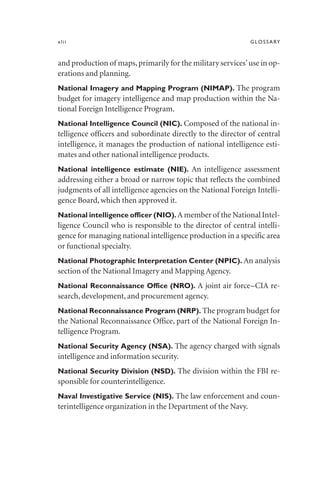 xlii GLOSSARY
and production of maps,primarily for the military services’use in op-
erations and planning.
National Imagery and Mapping Program (NIMAP). The program
budget for imagery intelligence and map production within the Na-
tional Foreign Intelligence Program.
National Intelligence Council (NIC). Composed of the national in-
telligence officers and subordinate directly to the director of central
intelligence, it manages the production of national intelligence esti-
mates and other national intelligence products.
National intelligence estimate (NIE). An intelligence assessment
addressing either a broad or narrow topic that reflects the combined
judgments of all intelligence agencies on the National Foreign Intelli-
gence Board, which then approved it.
National intelligence officer (NIO). A member of the National Intel-
ligence Council who is responsible to the director of central intelli-
gence for managing national intelligence production in a specific area
or functional specialty.
National Photographic Interpretation Center (NPIC). An analysis
section of the National Imagery and Mapping Agency.
National Reconnaissance Office (NRO). A joint air force–CIA re-
search, development, and procurement agency.
National Reconnaissance Program (NRP). The program budget for
the National Reconnaissance Office, part of the National Foreign In-
telligence Program.
National Security Agency (NSA). The agency charged with signals
intelligence and information security.
National Security Division (NSD). The division within the FBI re-
sponsible for counterintelligence.
Naval Investigative Service (NIS). The law enforcement and coun-
terintelligence organization in the Department of the Navy.
 