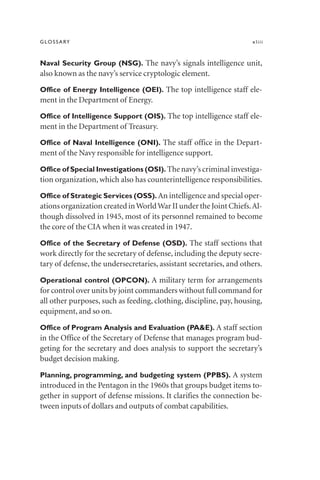 GLOSSARY xliii
Naval Security Group (NSG). The navy’s signals intelligence unit,
also known as the navy’s service cryptologic element.
Office of Energy Intelligence (OEI). The top intelligence staff ele-
ment in the Department of Energy.
Office of Intelligence Support (OIS). The top intelligence staff ele-
ment in the Department of Treasury.
Office of Naval Intelligence (ONI). The staff office in the Depart-
ment of the Navy responsible for intelligence support.
Office of Special Investigations (OSI). The navy’s criminal investiga-
tion organization, which also has counterintelligence responsibilities.
Office of Strategic Services (OSS). An intelligence and special oper-
ations organization created inWorldWar II under the Joint Chiefs.Al-
though dissolved in 1945, most of its personnel remained to become
the core of the CIA when it was created in 1947.
Office of the Secretary of Defense (OSD). The staff sections that
work directly for the secretary of defense, including the deputy secre-
tary of defense, the undersecretaries, assistant secretaries, and others.
Operational control (OPCON). A military term for arrangements
for control over units by joint commanders without full command for
all other purposes, such as feeding, clothing, discipline, pay, housing,
equipment, and so on.
Office of Program Analysis and Evaluation (PA&E). A staff section
in the Office of the Secretary of Defense that manages program bud-
geting for the secretary and does analysis to support the secretary’s
budget decision making.
Planning, programming, and budgeting system (PPBS). A system
introduced in the Pentagon in the 1960s that groups budget items to-
gether in support of defense missions. It clarifies the connection be-
tween inputs of dollars and outputs of combat capabilities.
 