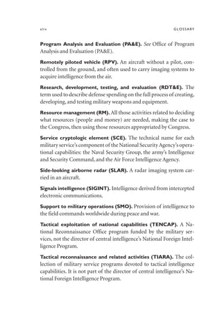 xliv GLOSSARY
Program Analysis and Evaluation (PA&E). See Office of Program
Analysis and Evaluation (PA&E).
Remotely piloted vehicle (RPV). An aircraft without a pilot, con-
trolled from the ground, and often used to carry imaging systems to
acquire intelligence from the air.
Research, development, testing, and evaluation (RDT&E). The
term used to describe defense spending on the full process of creating,
developing, and testing military weapons and equipment.
Resource management (RM). All those activities related to deciding
what resources (people and money) are needed, making the case to
the Congress, then using those resources appropriated by Congress.
Service cryptologic element (SCE). The technical name for each
military service’s component of the National SecurityAgency’s opera-
tional capabilities: the Naval Security Group, the army’s Intelligence
and Security Command, and the Air Force Intelligence Agency.
Side-looking airborne radar (SLAR). A radar imaging system car-
ried in an aircraft.
Signals intelligence (SIGINT). Intelligence derived from intercepted
electronic communications.
Support to military operations (SMO). Provision of intelligence to
the field commands worldwide during peace and war.
Tactical exploitation of national capabilities (TENCAP). A Na-
tional Reconnaissance Office program funded by the military ser-
vices, not the director of central intelligence’s National Foreign Intel-
ligence Program.
Tactical reconnaissance and related activities (TIARA). The col-
lection of military service programs devoted to tactical intelligence
capabilities. It is not part of the director of central intelligence’s Na-
tional Foreign Intelligence Program.
 