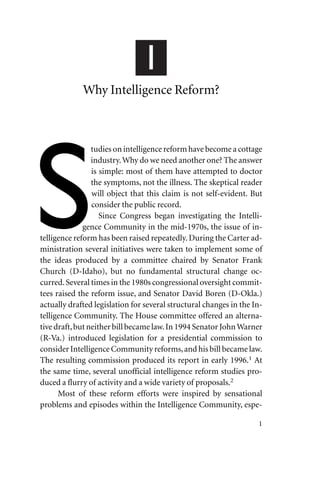1
Why Intelligence Reform?
tudies on intelligence reform have become a cottage
industry.Why do we need another one? The answer
is simple: most of them have attempted to doctor
the symptoms, not the illness. The skeptical reader
will object that this claim is not self-evident. But
consider the public record.
Since Congress began investigating the Intelli-
gence Community in the mid-1970s, the issue of in-
telligence reform has been raised repeatedly. During the Carter ad-
ministration several initiatives were taken to implement some of
the ideas produced by a committee chaired by Senator Frank
Church (D-Idaho), but no fundamental structural change oc-
curred.Several times in the 1980s congressional oversight commit-
tees raised the reform issue, and Senator David Boren (D-Okla.)
actually drafted legislation for several structural changes in the In-
telligence Community. The House committee offered an alterna-
tive draft,but neither bill became law.In 1994 Senator JohnWarner
(R-Va.) introduced legislation for a presidential commission to
consider Intelligence Community reforms,and his bill became law.
The resulting commission produced its report in early 1996.1
At
the same time, several unofficial intelligence reform studies pro-
duced a flurry of activity and a wide variety of proposals.2
Most of these reform efforts were inspired by sensational
problems and episodes within the Intelligence Community, espe-
1
 