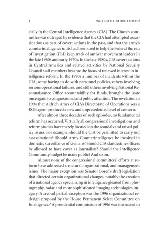 cially in the Central Intelligence Agency (CIA). The Church com-
mittee was outraged by evidence that the CIA had attempted assas-
sinations as part of covert actions in the past, and that the army’s
counterintelligence units had been used to help the Federal Bureau
of Investigation (FBI) keep track of antiwar movement leaders in
the late 1960s and early 1970s. In the late 1980s, CIA covert actions
in Central America and related activities by National Security
Council staff members became the focus of renewed interest in in-
telligence reform. In the 1990s a number of incidents within the
CIA, some having to do with personnel policies, others involving
serious operational failures, and still others involving National Re-
connaissance Office accountability for funds, brought the issue
once again to congressional and public attention.The revelation in
1994 that Aldrich Ames of CIA’s Directorate of Operations was a
KGB agent produced a new and unprecedented level of concern.
After almost three decades of such episodes, no fundamental
reform has occurred.Virtually all congressional investigations and
reform studies have merely focused on the scandals and raised pol-
icy issues. For example, should the CIA be permitted to carry out
assassinations? Should Army Counterintelligence be involved in
domestic surveillance of civilians? Should CIA clandestine officers
be allowed to have cover as journalists? Should the Intelligence
Community budget be made public? And so on.
Almost none of the congressional committees’ efforts at re-
form have addressed structural, organizational, and management
issues. The major exception was Senator Boren’s draft legislation
that directed certain organizational changes, notably the creation
of a national agency specializing in intelligence gleaned from pho-
tography, radar and more sophisticated imaging technologies im-
agery. A second partial exception was the 1996 organizational re-
design proposal by the House Permanent Select Committee on
Intelligence.3
A presidential commission of 1996 was instructed to
2 WHY INTELLIGENCE REFORM?
 