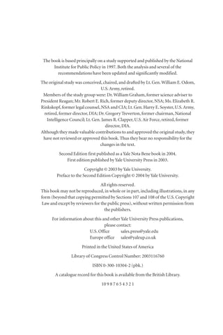 The book is based principally on a study supported and published by the National
Institute for Public Policy in 1997. Both the analysis and several of the
recommendations have been updated and significantly modified.
The original study was conceived, chaired, and drafted by Lt. Gen.William E. Odom,
U.S.Army, retired.
Members of the study group were: Dr.William Graham, former science adviser to
President Reagan; Mr. Robert E. Rich, former deputy director, NSA; Ms. Elizabeth R.
Rinkskopf, former legal counsel, NSA and CIA; Lt. Gen. Harry E. Soyster, U.S.Army,
retired, former director, DIA; Dr. Gregory Treverton, former chairman, National
Intelligence Council; Lt. Gen. James R. Clapper, U.S.Air Force, retired, former
director, DIA.
Although they made valuable contributions to and approved the original study, they
have not reviewed or approved this book. Thus they bear no responsibility for the
changes in the text.
Second Edition first published as a Yale Nota Bene book in 2004.
First edition published by Yale University Press in 2003.
Copyright © 2003 by Yale University.
Preface to the Second Edition Copyright © 2004 by Yale University.
All rights reserved.
This book may not be reproduced, in whole or in part, including illustrations, in any
form (beyond that copying permitted by Sections 107 and 108 of the U.S. Copyright
Law and except by reviewers for the public press), without written permission from
the publishers.
For information about this and other Yale University Press publications,
please contact:
U.S. Office sales.press@yale.edu
Europe office sales@yaleup.co.uk
Printed in the United States of America
Library of Congress Control Number: 2003116760
ISBN 0-300-10304-2 (pbk.)
A catalogue record for this book is available from the British Library.
10 9 8 7 6 5 4 3 2 1
 