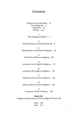 Contents
Preface to the Second Edition vii
Acknowledgments xi
Introduction xiii
Glossary xxxvi
1
Why Intelligence Reform? 1
2
Essential Dogma and Useful Buzzwords 8
3
Making Dollars Yield Useful Intelligence 53
4
The World of Military Intelligence 89
5
Listening to Learn:Signals Intelligence 115
6
Looking to See:Imagery Intelligence 130
7
Spying to Know:Human Intelligence 142
8
Spying on Spies:Counterintelligence 167
9
Conclusion: What It All Means 185
Appendix
Intelligence Organizations and the Intelligence Process 195
Notes 207
Index 213
v
 