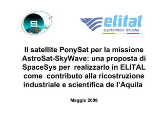 Il satellite PonySat per la missione 
AstroSat-SkyWave: una proposta di 
SpaceSys per realizzarlo in ELITAL 
come contributo alla ricostruzione 
industriale e scientifica de l’Aquila 
Maggio 2009 
 