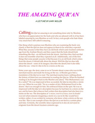 THE AMAZING QUR'AN
                    A LECTURE BY GARY MILLER




Calling the Qur'an amazing is not something done only by Muslims,
who have an appreciation for the book and who are pleased with it; it has been
labeled amazing by non-Muslims as well. In fact, even people who hate Islam
very much have still called it amazing.

One thing which surprises non-Muslims who are examining the book very
closely is that the Qur'an does not appear to them to be what they expected.
What they assume is that they have an old book which came fourteen centuries
ago from the Arabian Desert; and they expect that the book should look
something like that - an old book from the desert. And then they find out that
it does not resemble what they expected at all. Additionally, one of the first
things that some people assume is that because it is an old book which comes
from the desert, it should talk about the desert. Well the Qur'an does talk
about the desert - some of its imagery describes the desert; but it also talks
about the sea - what it's like to be in a storm on the sea.

Some years ago, the story came to us in Toronto about a man who was in the
merchant marine and made his living on the sea. A Muslim gave him a
translation of the Qur'an to read. The merchant marine knew nothing about
the history of Islam but was interested in reading the Qur'an. When he finished
reading it, he brought it back to the Muslim and asked, "This Muhammed, was
he a sailor?" He was impressed at how accurately the Qur'an describes a storm
on a sea. When he was told, "No as a matter of fact, Muhammed lived in the
desert," that was enough for him. He embraced Islam on the spot. He was so
impressed with the Qur'an's description because he had been in a storm on the
sea, and he knew that whoever had written that description had also been in a
storm on the sea. The description of "a wave, over it a wave, over it clouds"
was not what someone imagining a storm on a sea to be like would have
written; rather, it was written by someone who knew what a storm on the sea
was like. This is one example of how the Qur'an is not tied to a certain place
and time. Certainly, the scientific ideas expressed in it also do not seem to
originate from the desert fourteen centuries ago.
 