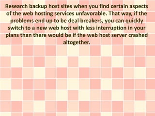 Research backup host sites when you find certain aspects
of the web hosting services unfavorable. That way, if the
  problems end up to be deal breakers, you can quickly
 switch to a new web host with less interruption in your
plans than there would be if the web host server crashed
                      altogether.
 