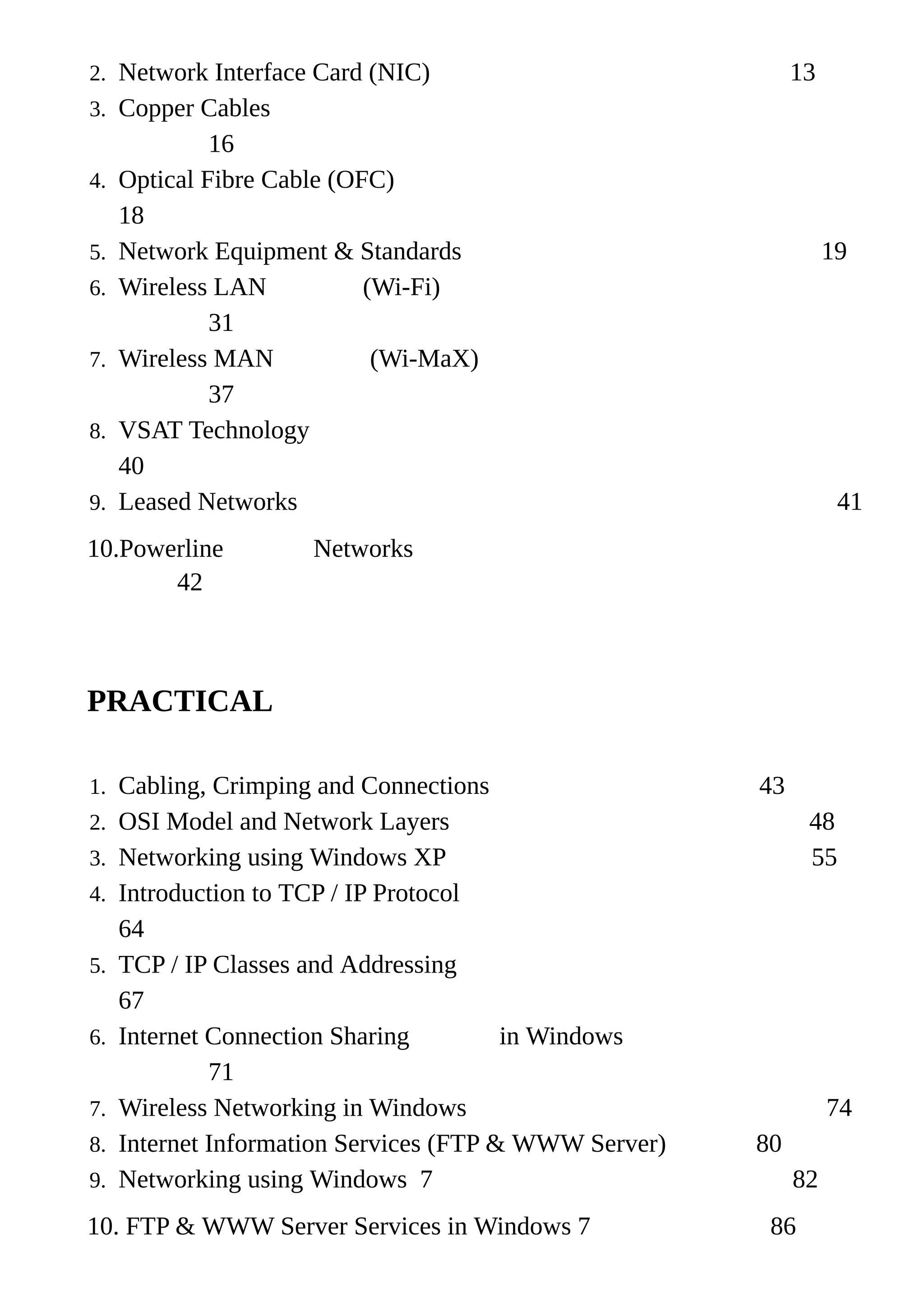 2. Network Interface Card (NIC) 13
3. Copper Cables
16
4. Optical Fibre Cable (OFC)
18
5. Network Equipment & Standards 19
6. Wireless LAN (Wi-Fi)
31
7. Wireless MAN (Wi-MaX)
37
8. VSAT Technology
40
9. Leased Networks 41
10.Powerline Networks
42
PRACTICAL
1. Cabling, Crimping and Connections 43
2. OSI Model and Network Layers 48
3. Networking using Windows XP 55
4. Introduction to TCP / IP Protocol
64
5. TCP / IP Classes and Addressing
67
6. Internet Connection Sharing in Windows
71
7. Wireless Networking in Windows 74
8. Internet Information Services (FTP & WWW Server) 80
9. Networking using Windows 7 82
10. FTP & WWW Server Services in Windows 7 86
 