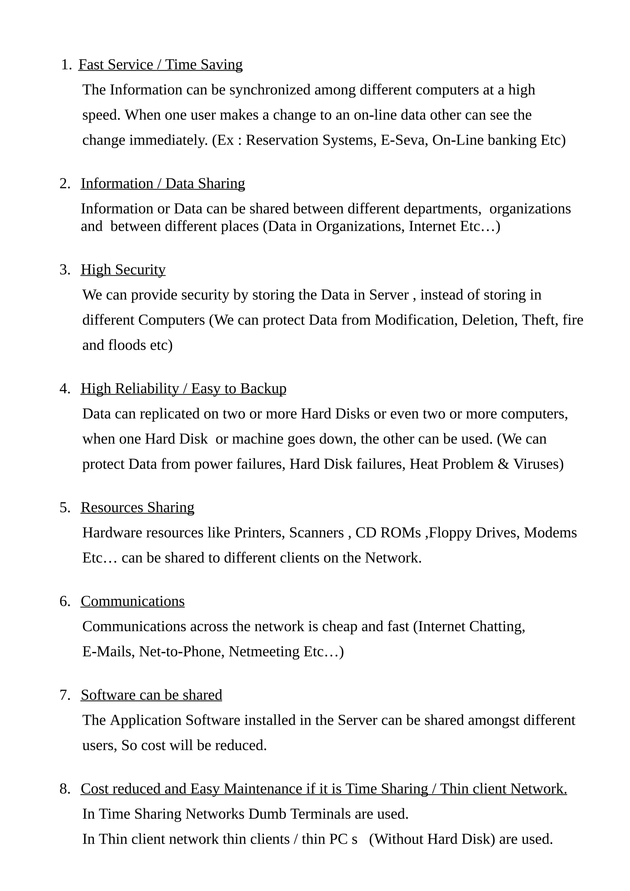 1. Fast Service / Time Saving
The Information can be synchronized among different computers at a high
speed. When one user makes a change to an on-line data other can see the
change immediately. (Ex : Reservation Systems, E-Seva, On-Line banking Etc)
2. Information / Data Sharing
Information or Data can be shared between different departments, organizations
and between different places (Data in Organizations, Internet Etc…)
3. High Security
We can provide security by storing the Data in Server , instead of storing in
different Computers (We can protect Data from Modification, Deletion, Theft, fire
and floods etc)
4. High Reliability / Easy to Backup
Data can replicated on two or more Hard Disks or even two or more computers,
when one Hard Disk or machine goes down, the other can be used. (We can
protect Data from power failures, Hard Disk failures, Heat Problem & Viruses)
5. Resources Sharing
Hardware resources like Printers, Scanners , CD ROMs ,Floppy Drives, Modems
Etc… can be shared to different clients on the Network.
6. Communications
Communications across the network is cheap and fast (Internet Chatting,
E-Mails, Net-to-Phone, Netmeeting Etc…)
7. Software can be shared
The Application Software installed in the Server can be shared amongst different
users, So cost will be reduced.
8. Cost reduced and Easy Maintenance if it is Time Sharing / Thin client Network.
In Time Sharing Networks Dumb Terminals are used.
In Thin client network thin clients / thin PC s (Without Hard Disk) are used.
 