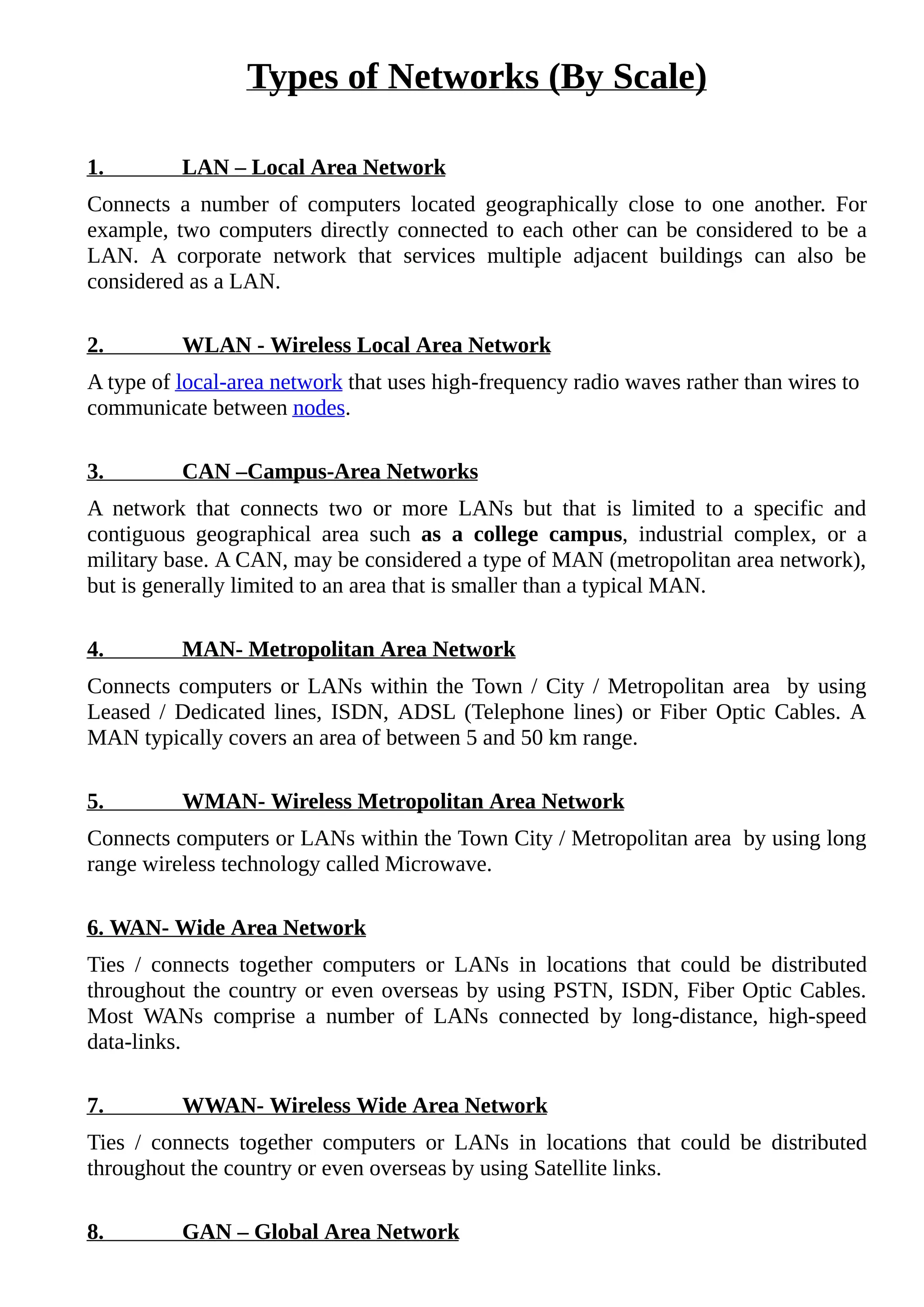 Types of Networks (By Scale)
1. LAN – Local Area Network
Connects a number of computers located geographically close to one another. For
example, two computers directly connected to each other can be considered to be a
LAN. A corporate network that services multiple adjacent buildings can also be
considered as a LAN.
2. WLAN - Wireless Local Area Network
A type of local-area network that uses high-frequency radio waves rather than wires to
communicate between nodes.
3. CAN –Campus-Area Networks
A network that connects two or more LANs but that is limited to a specific and
contiguous geographical area such as a college campus, industrial complex, or a
military base. A CAN, may be considered a type of MAN (metropolitan area network),
but is generally limited to an area that is smaller than a typical MAN.
4. MAN- Metropolitan Area Network
Connects computers or LANs within the Town / City / Metropolitan area by using
Leased / Dedicated lines, ISDN, ADSL (Telephone lines) or Fiber Optic Cables. A
MAN typically covers an area of between 5 and 50 km range.
5. WMAN- Wireless Metropolitan Area Network
Connects computers or LANs within the Town City / Metropolitan area by using long
range wireless technology called Microwave.
6. WAN- Wide Area Network
Ties / connects together computers or LANs in locations that could be distributed
throughout the country or even overseas by using PSTN, ISDN, Fiber Optic Cables.
Most WANs comprise a number of LANs connected by long-distance, high-speed
data-links.
7. WWAN- Wireless Wide Area Network
Ties / connects together computers or LANs in locations that could be distributed
throughout the country or even overseas by using Satellite links.
8. GAN – Global Area Network
 