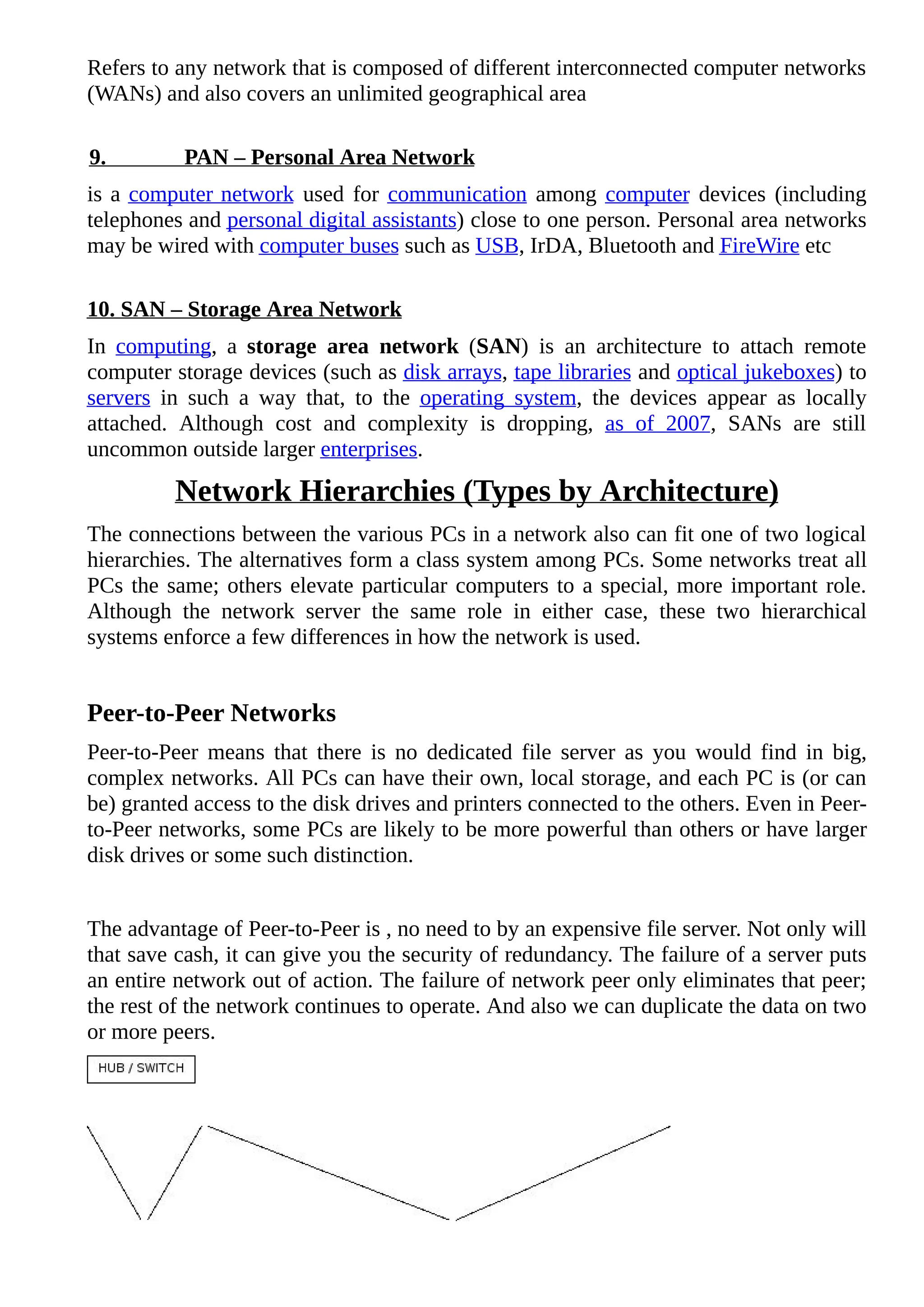 Refers to any network that is composed of different interconnected computer networks
(WANs) and also covers an unlimited geographical area
9. PAN – Personal Area Network
is a computer network used for communication among computer devices (including
telephones and personal digital assistants) close to one person. Personal area networks
may be wired with computer buses such as USB, IrDA, Bluetooth and FireWire etc
10. SAN – Storage Area Network
In computing, a storage area network (SAN) is an architecture to attach remote
computer storage devices (such as disk arrays, tape libraries and optical jukeboxes) to
servers in such a way that, to the operating system, the devices appear as locally
attached. Although cost and complexity is dropping, as of 2007, SANs are still
uncommon outside larger enterprises.
Network Hierarchies (Types by Architecture)
The connections between the various PCs in a network also can fit one of two logical
hierarchies. The alternatives form a class system among PCs. Some networks treat all
PCs the same; others elevate particular computers to a special, more important role.
Although the network server the same role in either case, these two hierarchical
systems enforce a few differences in how the network is used.
Peer-to-Peer Networks
Peer-to-Peer means that there is no dedicated file server as you would find in big,
complex networks. All PCs can have their own, local storage, and each PC is (or can
be) granted access to the disk drives and printers connected to the others. Even in Peer-
to-Peer networks, some PCs are likely to be more powerful than others or have larger
disk drives or some such distinction.
The advantage of Peer-to-Peer is , no need to by an expensive file server. Not only will
that save cash, it can give you the security of redundancy. The failure of a server puts
an entire network out of action. The failure of network peer only eliminates that peer;
the rest of the network continues to operate. And also we can duplicate the data on two
or more peers.
 