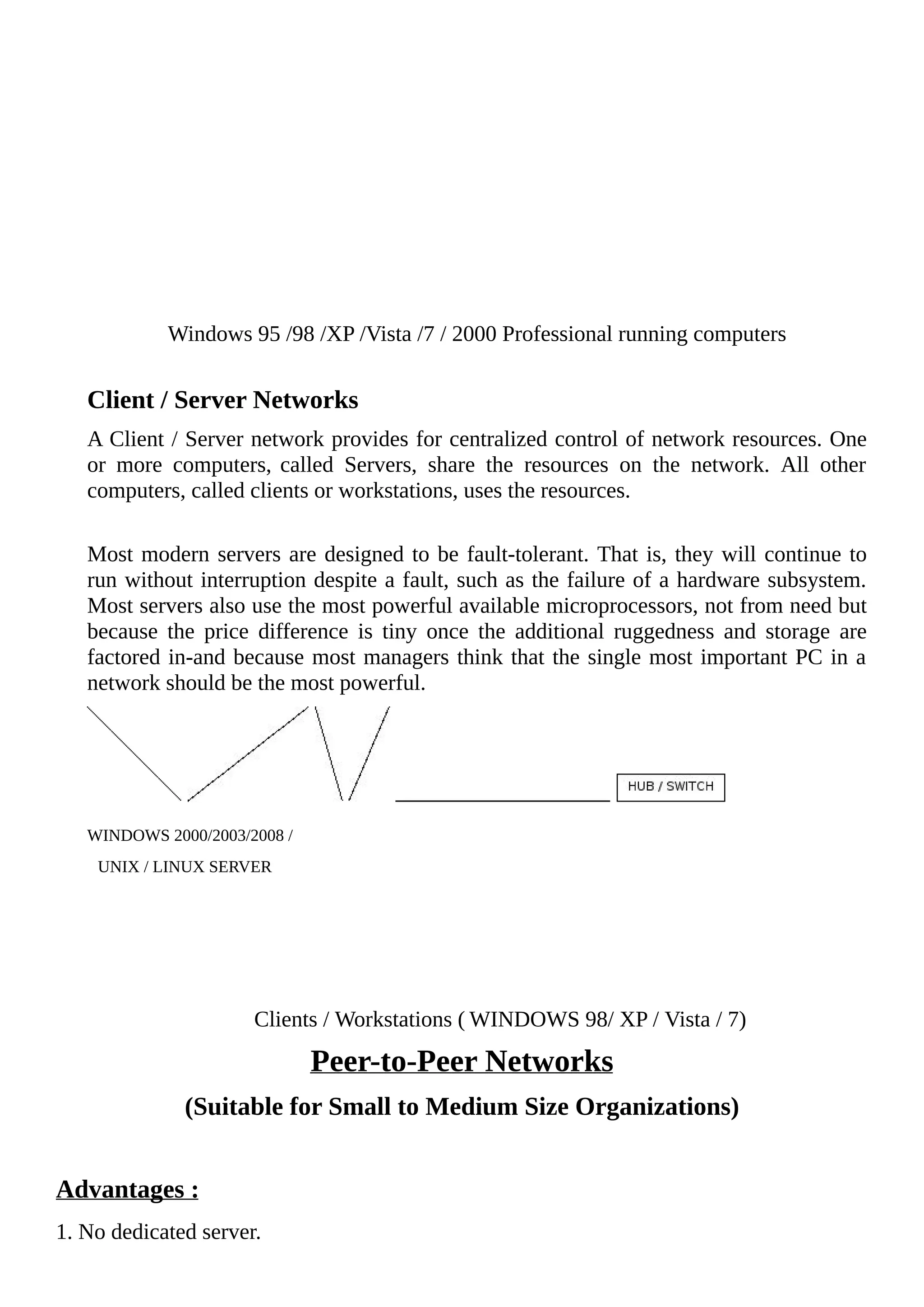 Windows 95 /98 /XP /Vista /7 / 2000 Professional running computers
Client / Server Networks
A Client / Server network provides for centralized control of network resources. One
or more computers, called Servers, share the resources on the network. All other
computers, called clients or workstations, uses the resources.
Most modern servers are designed to be fault-tolerant. That is, they will continue to
run without interruption despite a fault, such as the failure of a hardware subsystem.
Most servers also use the most powerful available microprocessors, not from need but
because the price difference is tiny once the additional ruggedness and storage are
factored in-and because most managers think that the single most important PC in a
network should be the most powerful.
WINDOWS 2000/2003/2008 /
UNIX / LINUX SERVER
Clients / Workstations ( WINDOWS 98/ XP / Vista / 7)
Peer-to-Peer Networks
(Suitable for Small to Medium Size Organizations)
Advantages :
1. No dedicated server.
 