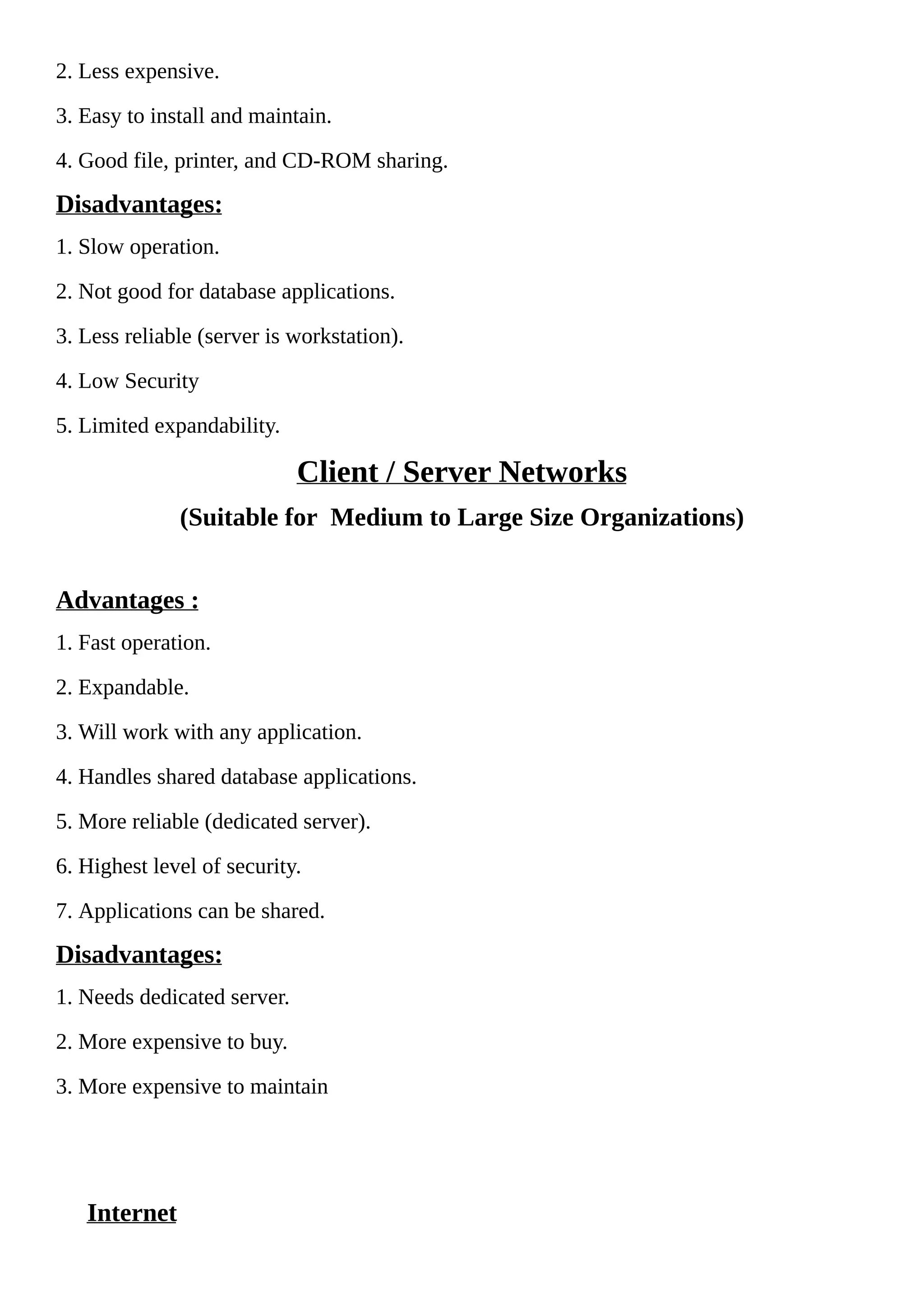 2. Less expensive.
3. Easy to install and maintain.
4. Good file, printer, and CD-ROM sharing.
Disadvantages:
1. Slow operation.
2. Not good for database applications.
3. Less reliable (server is workstation).
4. Low Security
5. Limited expandability.
Client / Server Networks
(Suitable for Medium to Large Size Organizations)
Advantages :
1. Fast operation.
2. Expandable.
3. Will work with any application.
4. Handles shared database applications.
5. More reliable (dedicated server).
6. Highest level of security.
7. Applications can be shared.
Disadvantages:
1. Needs dedicated server.
2. More expensive to buy.
3. More expensive to maintain
Internet
 