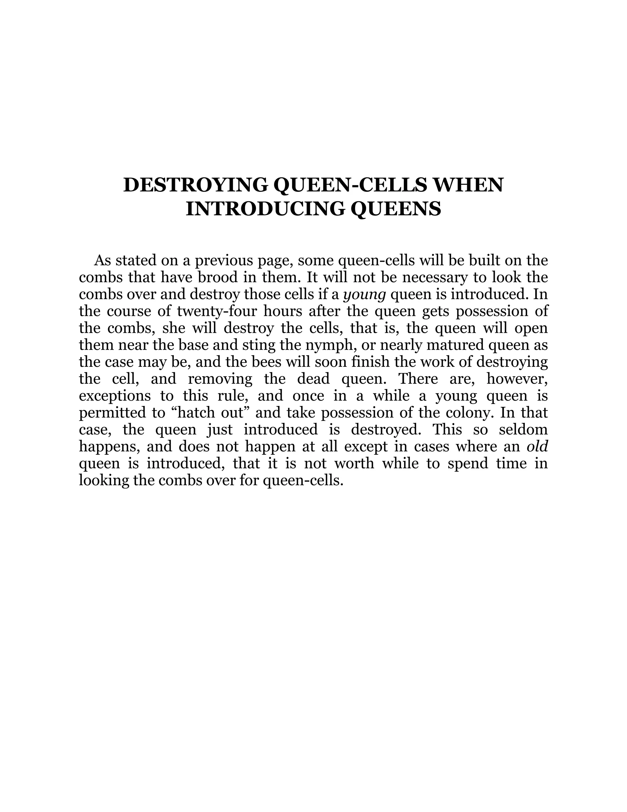 DESTROYING QUEEN-CELLS WHEN
INTRODUCING QUEENS
As stated on a previous page, some queen-cells will be built on the
combs that have brood in them. It will not be necessary to look the
combs over and destroy those cells if a young queen is introduced. In
the course of twenty-four hours after the queen gets possession of
the combs, she will destroy the cells, that is, the queen will open
them near the base and sting the nymph, or nearly matured queen as
the case may be, and the bees will soon finish the work of destroying
the cell, and removing the dead queen. There are, however,
exceptions to this rule, and once in a while a young queen is
permitted to “hatch out” and take possession of the colony. In that
case, the queen just introduced is destroyed. This so seldom
happens, and does not happen at all except in cases where an old
queen is introduced, that it is not worth while to spend time in
looking the combs over for queen-cells.
 