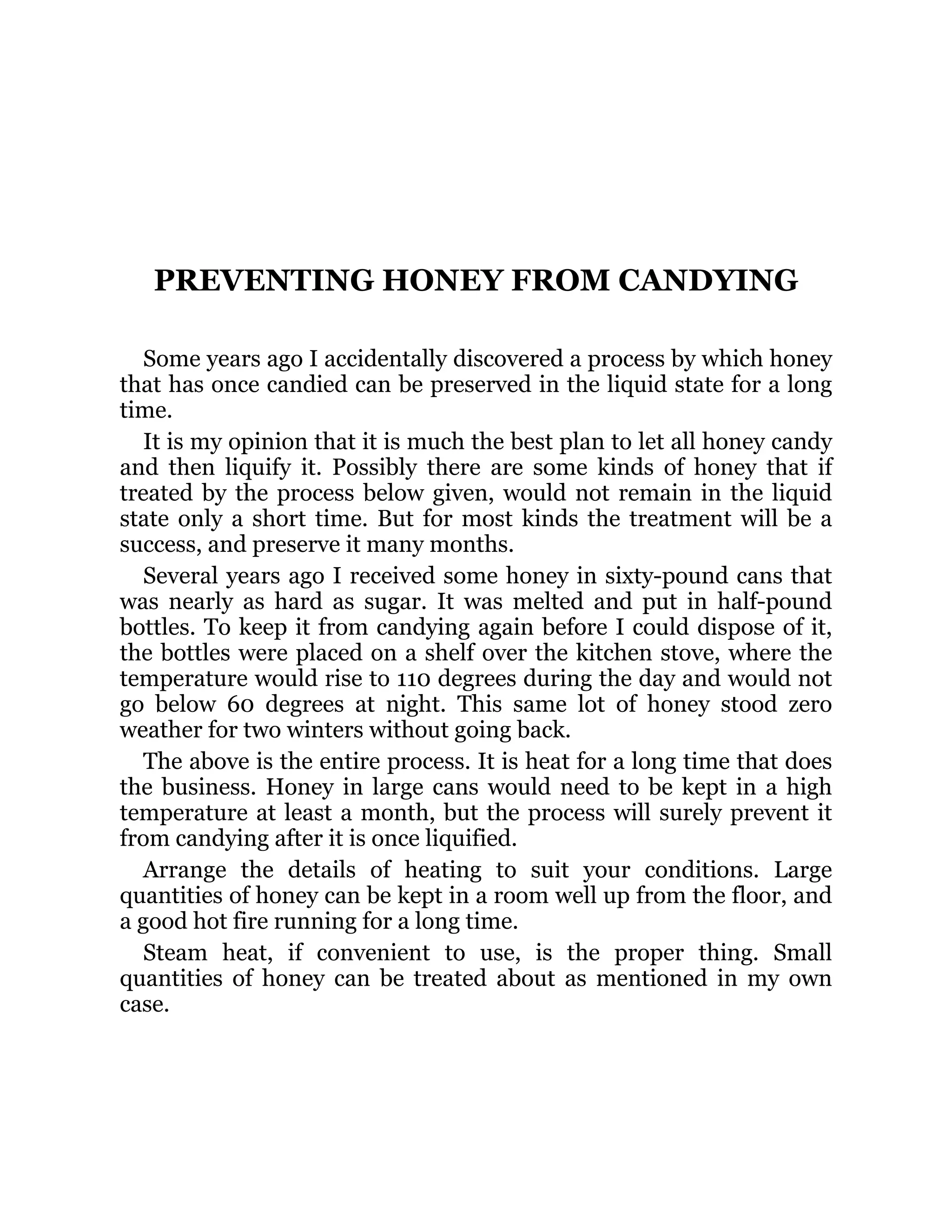 PREVENTING HONEY FROM CANDYING
Some years ago I accidentally discovered a process by which honey
that has once candied can be preserved in the liquid state for a long
time.
It is my opinion that it is much the best plan to let all honey candy
and then liquify it. Possibly there are some kinds of honey that if
treated by the process below given, would not remain in the liquid
state only a short time. But for most kinds the treatment will be a
success, and preserve it many months.
Several years ago I received some honey in sixty-pound cans that
was nearly as hard as sugar. It was melted and put in half-pound
bottles. To keep it from candying again before I could dispose of it,
the bottles were placed on a shelf over the kitchen stove, where the
temperature would rise to 110 degrees during the day and would not
go below 60 degrees at night. This same lot of honey stood zero
weather for two winters without going back.
The above is the entire process. It is heat for a long time that does
the business. Honey in large cans would need to be kept in a high
temperature at least a month, but the process will surely prevent it
from candying after it is once liquified.
Arrange the details of heating to suit your conditions. Large
quantities of honey can be kept in a room well up from the floor, and
a good hot fire running for a long time.
Steam heat, if convenient to use, is the proper thing. Small
quantities of honey can be treated about as mentioned in my own
case.
 