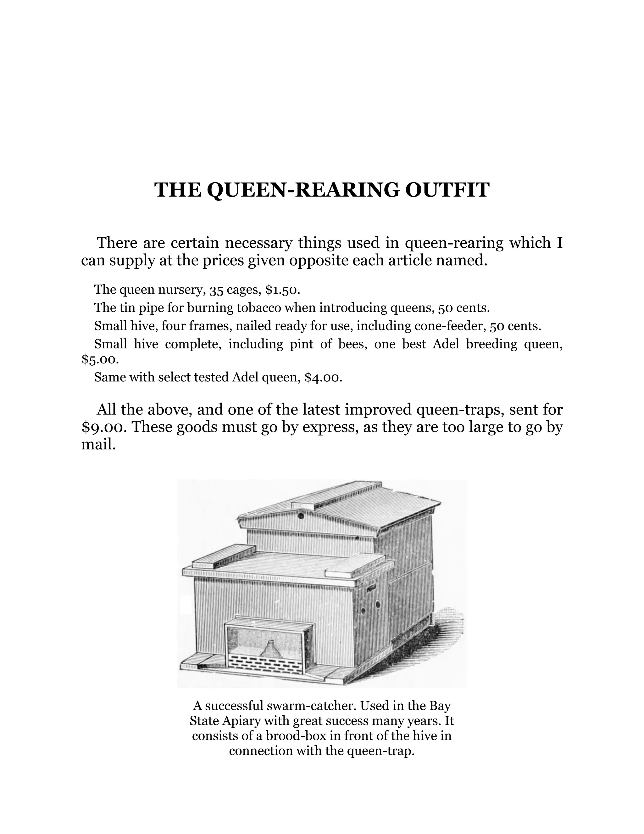 THE QUEEN-REARING OUTFIT
There are certain necessary things used in queen-rearing which I
can supply at the prices given opposite each article named.
The queen nursery, 35 cages, $1.50.
The tin pipe for burning tobacco when introducing queens, 50 cents.
Small hive, four frames, nailed ready for use, including cone-feeder, 50 cents.
Small hive complete, including pint of bees, one best Adel breeding queen,
$5.00.
Same with select tested Adel queen, $4.00.
All the above, and one of the latest improved queen-traps, sent for
$9.00. These goods must go by express, as they are too large to go by
mail.
A successful swarm-catcher. Used in the Bay
State Apiary with great success many years. It
consists of a brood-box in front of the hive in
connection with the queen-trap.
 