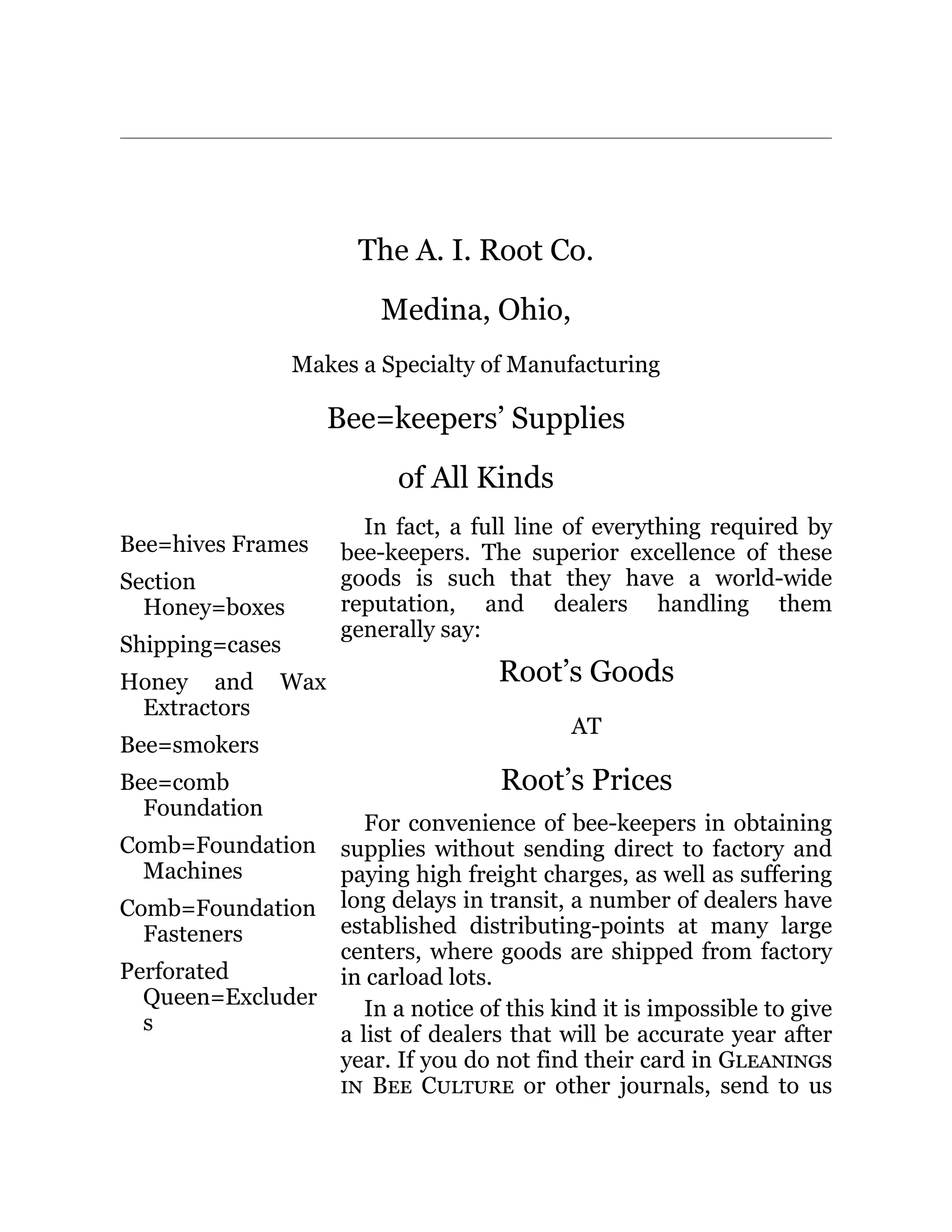 Bee=hives Frames
Section
Honey=boxes
Shipping=cases
Honey and Wax
Extractors
Bee=smokers
Bee=comb
Foundation
Comb=Foundation
Machines
Comb=Foundation
Fasteners
Perforated
Queen=Excluder
s
In fact, a full line of everything required by
bee-keepers. The superior excellence of these
goods is such that they have a world-wide
reputation, and dealers handling them
generally say:
Root’s Goods
AT
Root’s Prices
For convenience of bee-keepers in obtaining
supplies without sending direct to factory and
paying high freight charges, as well as suffering
long delays in transit, a number of dealers have
established distributing-points at many large
centers, where goods are shipped from factory
in carload lots.
In a notice of this kind it is impossible to give
a list of dealers that will be accurate year after
year. If you do not find their card in Gleanings
in Bee Culture or other journals, send to us
The A. I. Root Co.
Medina, Ohio,
Makes a Specialty of Manufacturing
Bee=keepers’ Supplies
of All Kinds
 