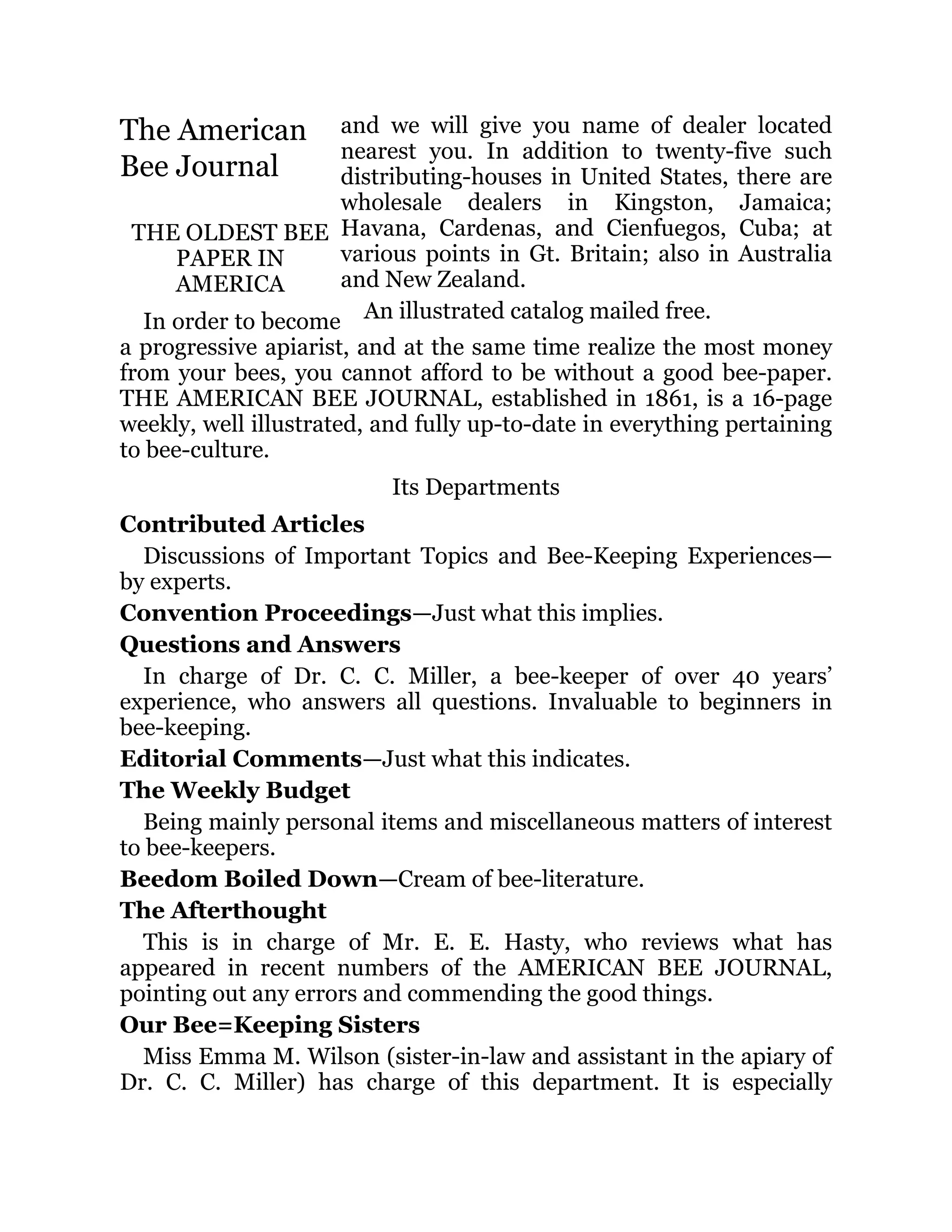 and we will give you name of dealer located
nearest you. In addition to twenty-five such
distributing-houses in United States, there are
wholesale dealers in Kingston, Jamaica;
Havana, Cardenas, and Cienfuegos, Cuba; at
various points in Gt. Britain; also in Australia
and New Zealand.
An illustrated catalog mailed free.
The American
Bee Journal
THE OLDEST BEE
PAPER IN
AMERICA
In order to become
a progressive apiarist, and at the same time realize the most money
from your bees, you cannot afford to be without a good bee-paper.
THE AMERICAN BEE JOURNAL, established in 1861, is a 16-page
weekly, well illustrated, and fully up-to-date in everything pertaining
to bee-culture.
Its Departments
Contributed Articles
Discussions of Important Topics and Bee-Keeping Experiences—
by experts.
Convention Proceedings—Just what this implies.
Questions and Answers
In charge of Dr. C. C. Miller, a bee-keeper of over 40 years’
experience, who answers all questions. Invaluable to beginners in
bee-keeping.
Editorial Comments—Just what this indicates.
The Weekly Budget
Being mainly personal items and miscellaneous matters of interest
to bee-keepers.
Beedom Boiled Down—Cream of bee-literature.
The Afterthought
This is in charge of Mr. E. E. Hasty, who reviews what has
appeared in recent numbers of the AMERICAN BEE JOURNAL,
pointing out any errors and commending the good things.
Our Bee=Keeping Sisters
Miss Emma M. Wilson (sister-in-law and assistant in the apiary of
Dr. C. C. Miller) has charge of this department. It is especially
 