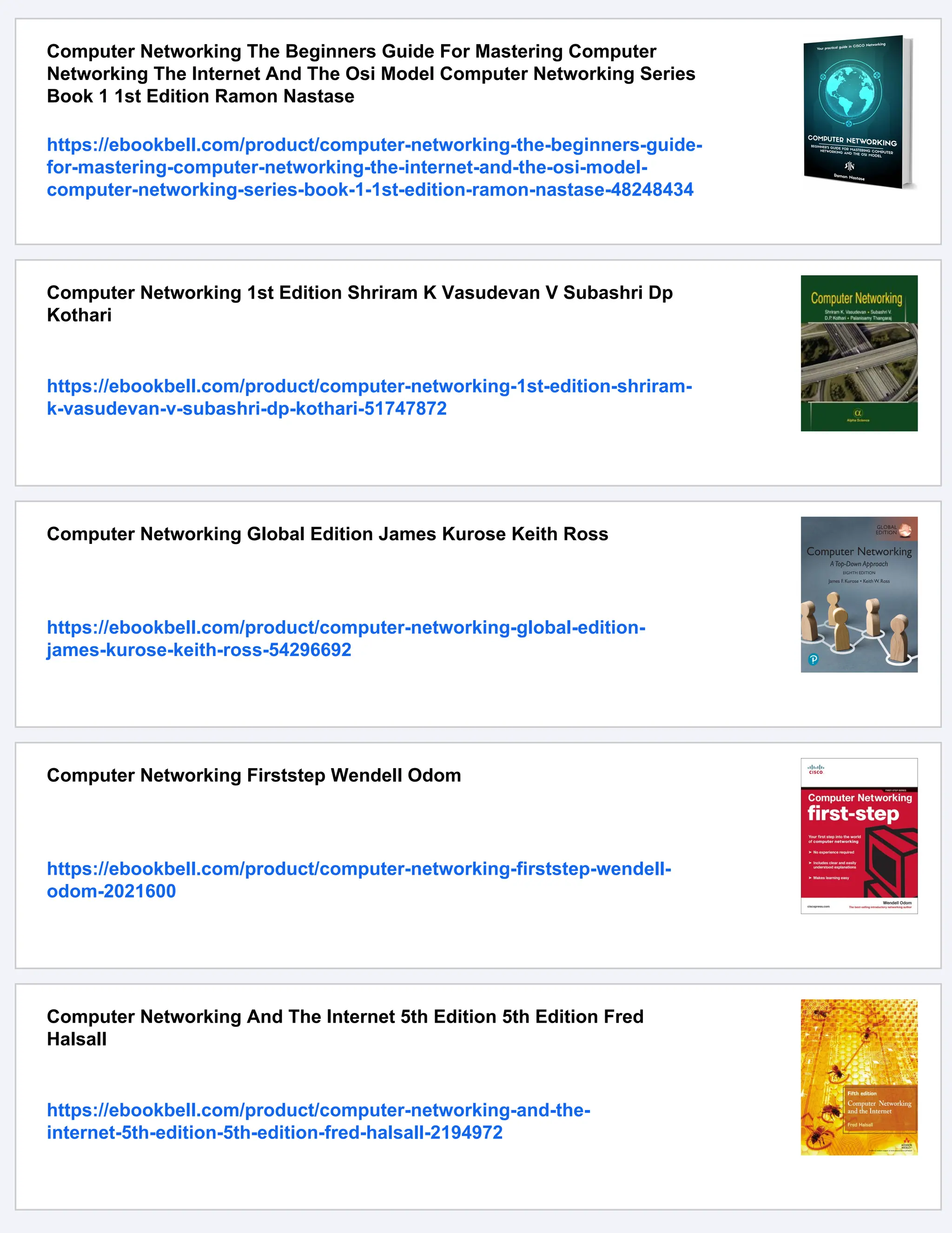 Computer Networking The Beginners Guide For Mastering Computer
Networking The Internet And The Osi Model Computer Networking Series
Book 1 1st Edition Ramon Nastase
https://ebookbell.com/product/computer-networking-the-beginners-guide-
for-mastering-computer-networking-the-internet-and-the-osi-model-
computer-networking-series-book-1-1st-edition-ramon-nastase-48248434
Computer Networking 1st Edition Shriram K Vasudevan V Subashri Dp
Kothari
https://ebookbell.com/product/computer-networking-1st-edition-shriram-
k-vasudevan-v-subashri-dp-kothari-51747872
Computer Networking Global Edition James Kurose Keith Ross
https://ebookbell.com/product/computer-networking-global-edition-
james-kurose-keith-ross-54296692
Computer Networking Firststep Wendell Odom
https://ebookbell.com/product/computer-networking-firststep-wendell-
odom-2021600
Computer Networking And The Internet 5th Edition 5th Edition Fred
Halsall
https://ebookbell.com/product/computer-networking-and-the-
internet-5th-edition-5th-edition-fred-halsall-2194972
 