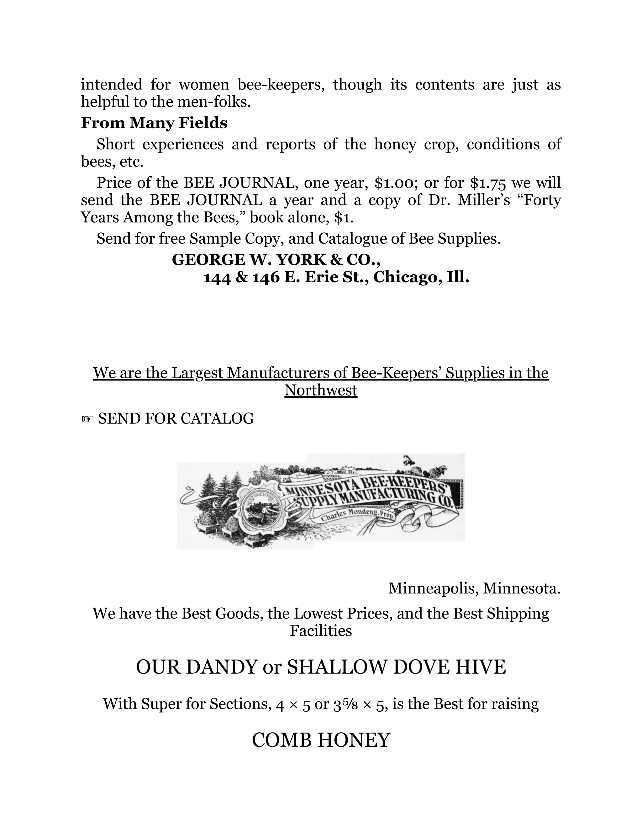 intended for women bee-keepers, though its contents are just as
helpful to the men-folks.
From Many Fields
Short experiences and reports of the honey crop, conditions of
bees, etc.
Price of the BEE JOURNAL, one year, $1.00; or for $1.75 we will
send the BEE JOURNAL a year and a copy of Dr. Miller’s “Forty
Years Among the Bees,” book alone, $1.
Send for free Sample Copy, and Catalogue of Bee Supplies.
GEORGE W. YORK & CO.,
144 & 146 E. Erie St., Chicago, Ill.
We are the Largest Manufacturers of Bee-Keepers’ Supplies in the
Northwest
☞ SEND FOR CATALOG
Minneapolis, Minnesota.
We have the Best Goods, the Lowest Prices, and the Best Shipping
Facilities
OUR DANDY or SHALLOW DOVE HIVE
With Super for Sections, 4 × 5 or 3⅝ × 5, is the Best for raising
COMB HONEY
 