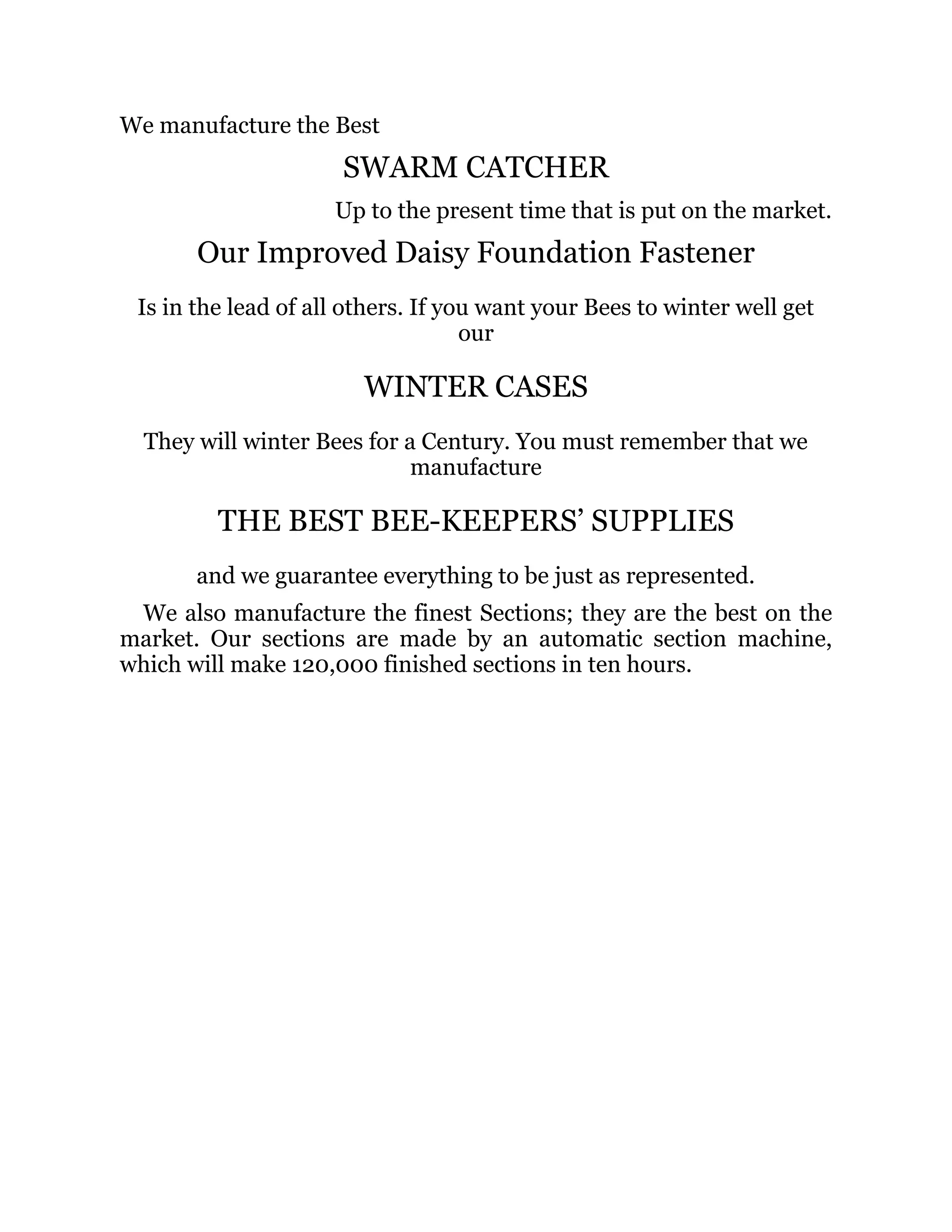 We manufacture the Best
SWARM CATCHER
Up to the present time that is put on the market.
Our Improved Daisy Foundation Fastener
Is in the lead of all others. If you want your Bees to winter well get
our
WINTER CASES
They will winter Bees for a Century. You must remember that we
manufacture
THE BEST BEE-KEEPERS’ SUPPLIES
and we guarantee everything to be just as represented.
We also manufacture the finest Sections; they are the best on the
market. Our sections are made by an automatic section machine,
which will make 120,000 finished sections in ten hours.
 