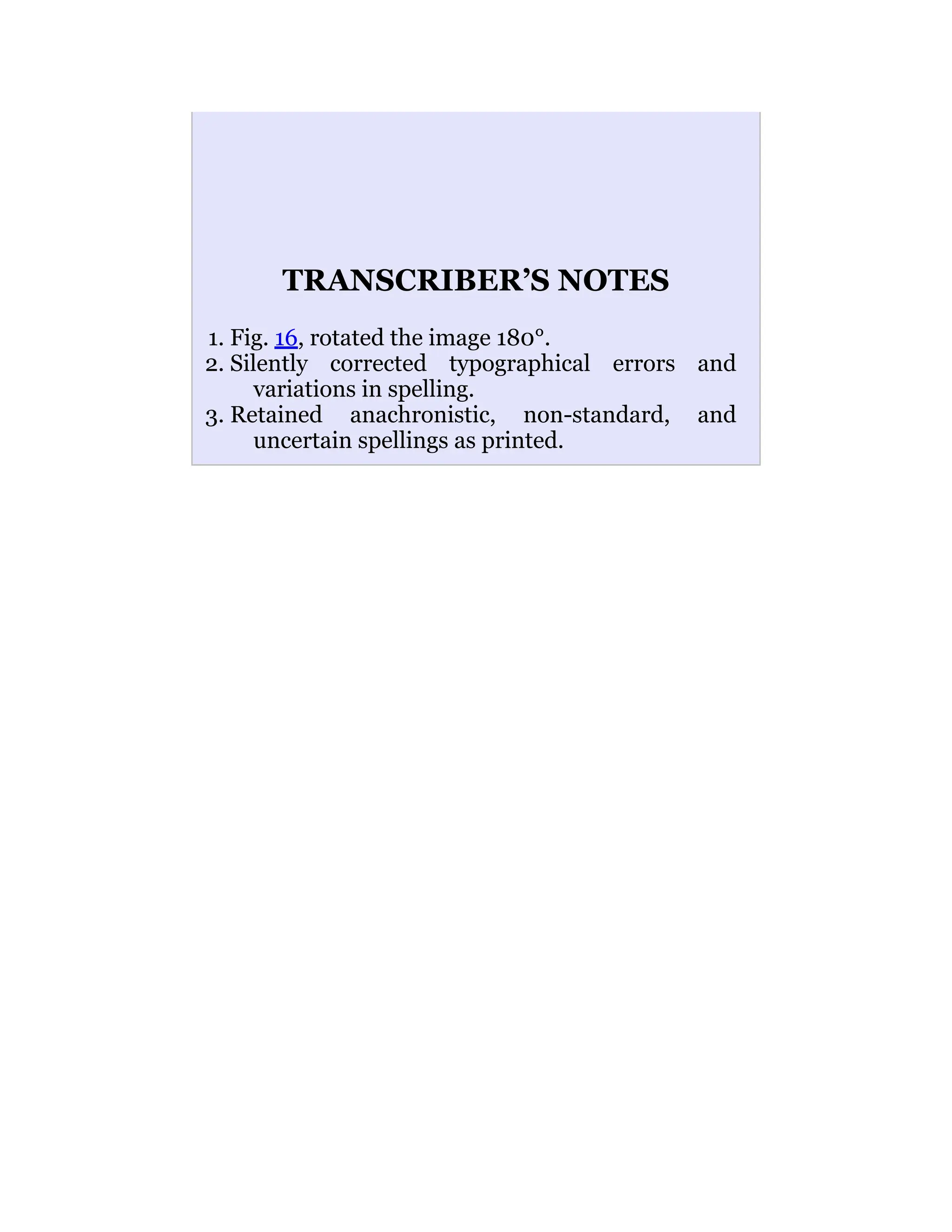 TRANSCRIBER’S NOTES
1. Fig. 16, rotated the image 180°.
2. Silently corrected typographical errors and
variations in spelling.
3. Retained anachronistic, non-standard, and
uncertain spellings as printed.
 