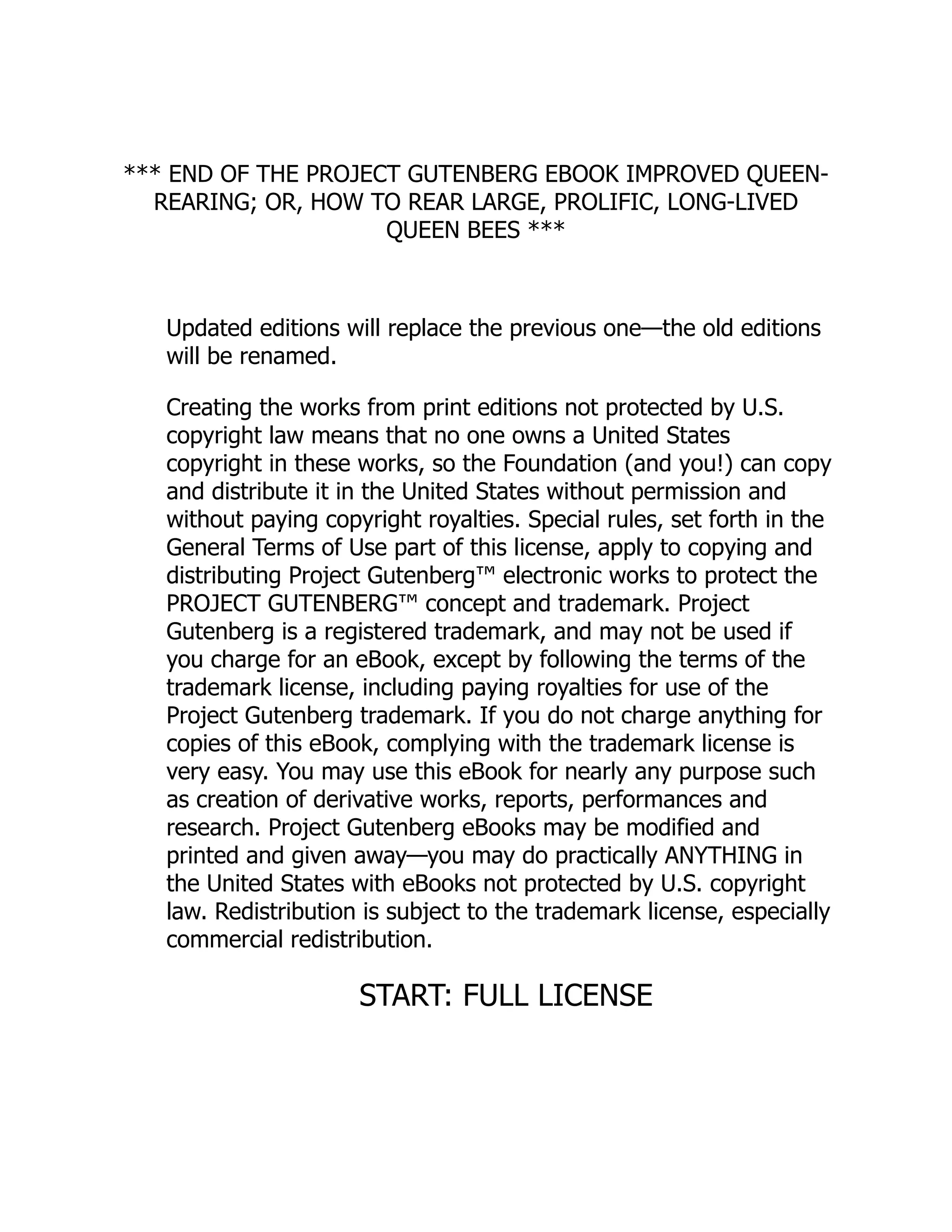 *** END OF THE PROJECT GUTENBERG EBOOK IMPROVED QUEEN-
REARING; OR, HOW TO REAR LARGE, PROLIFIC, LONG-LIVED
QUEEN BEES ***
Updated editions will replace the previous one—the old editions
will be renamed.
Creating the works from print editions not protected by U.S.
copyright law means that no one owns a United States
copyright in these works, so the Foundation (and you!) can copy
and distribute it in the United States without permission and
without paying copyright royalties. Special rules, set forth in the
General Terms of Use part of this license, apply to copying and
distributing Project Gutenberg™ electronic works to protect the
PROJECT GUTENBERG™ concept and trademark. Project
Gutenberg is a registered trademark, and may not be used if
you charge for an eBook, except by following the terms of the
trademark license, including paying royalties for use of the
Project Gutenberg trademark. If you do not charge anything for
copies of this eBook, complying with the trademark license is
very easy. You may use this eBook for nearly any purpose such
as creation of derivative works, reports, performances and
research. Project Gutenberg eBooks may be modified and
printed and given away—you may do practically ANYTHING in
the United States with eBooks not protected by U.S. copyright
law. Redistribution is subject to the trademark license, especially
commercial redistribution.
START: FULL LICENSE
 