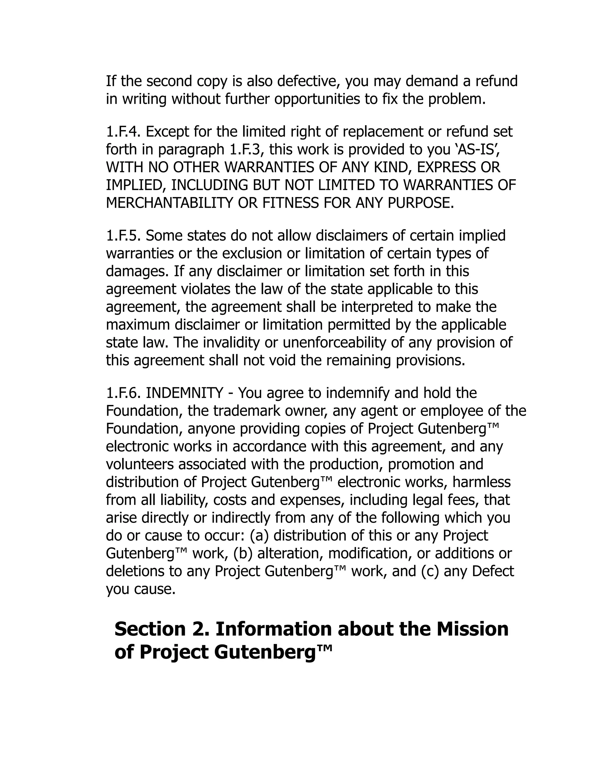 If the second copy is also defective, you may demand a refund
in writing without further opportunities to fix the problem.
1.F.4. Except for the limited right of replacement or refund set
forth in paragraph 1.F.3, this work is provided to you ‘AS-IS’,
WITH NO OTHER WARRANTIES OF ANY KIND, EXPRESS OR
IMPLIED, INCLUDING BUT NOT LIMITED TO WARRANTIES OF
MERCHANTABILITY OR FITNESS FOR ANY PURPOSE.
1.F.5. Some states do not allow disclaimers of certain implied
warranties or the exclusion or limitation of certain types of
damages. If any disclaimer or limitation set forth in this
agreement violates the law of the state applicable to this
agreement, the agreement shall be interpreted to make the
maximum disclaimer or limitation permitted by the applicable
state law. The invalidity or unenforceability of any provision of
this agreement shall not void the remaining provisions.
1.F.6. INDEMNITY - You agree to indemnify and hold the
Foundation, the trademark owner, any agent or employee of the
Foundation, anyone providing copies of Project Gutenberg™
electronic works in accordance with this agreement, and any
volunteers associated with the production, promotion and
distribution of Project Gutenberg™ electronic works, harmless
from all liability, costs and expenses, including legal fees, that
arise directly or indirectly from any of the following which you
do or cause to occur: (a) distribution of this or any Project
Gutenberg™ work, (b) alteration, modification, or additions or
deletions to any Project Gutenberg™ work, and (c) any Defect
you cause.
Section 2. Information about the Mission
of Project Gutenberg™
 