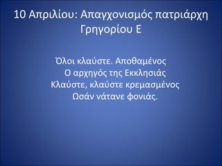 10 Απριλίου: Απαγχονισμός πατριάρχη
             Γρηγορίου Ε

       Όλοι κλαύστε. Αποθαμένος
         Ο αρχηγός της Εκκλησιάς
      Κλαύστε, κλαύστε κρεμασμένος
           Ωσάν νάτανε φονιάς.
 