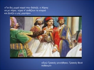 «Για δες μωρέ καιρό που διάλεξε, ο Χάρος
να με πάρει, τώρα π' ανθίζουν τα κλαριά
και βγάζει η γης χορτάρι»




                                 «Εγώ Γραικός γεννήθηκα, Γραικός θενά
                                 πεθάνω!»
 