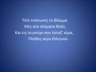Τότε εσήκωνες το βλέμμα
      Μες στα κλάματα θολό,
Και εις το ρούχο σου έσταζ’ αίμα,
        Πλήθος αίμα Ελληνικό.
 