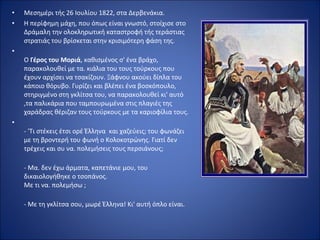 •   Mεσημέρι τής 26 Ιουλίου 1822, στα Δερβενάκια.
•   Η περίφημη μάχη, που όπως είναι γνωστό, στοίχισε στο
    Δράμαλη την ολοκληρωτική καταστροφή τής τεράστιας
    στρατιάς του βρίσκεται στην κρισιμότερη φάση της.
•
    Ο Γέρος του Μοριά, καθισμένος σ' ένα βράχο,
    παρακολουθεί με τα. κιάλια του τους τούρκους που
    έχουν αρχίσει να τσακίζουν. Ξάφνου ακούει δίπλα του
    κάποιο θόρυβο. Γυρίζει και βλέπει ένα βοσκόπουλο,
    στηριγμένο στη γκλίτσα του, να παρακολουθεί κι' αυτό
    ,τα παλικάρια που ταμπουρωμένα στις πλαγιές της
    χαράδρας θέριζαν τους τούρκους με τα καριοφίλια τους.
•
    - 'Τι στέκεις έτσι ορέ Έλληνα και χαζεύεις; του φωνάζει
    με τη βρovτερή του φωνή ο Κολοκοτρώνης. Γιατί δεν
    τρέχεις και συ να. πολεμήσεις τους περσιάvους;

    - Μα. δεν έχω άρματα, καπετάνιε μου, του
    δικαιολογήθηκε ο τσοπάνος.
    Με τι να. πολεμήσω ;

    - Με τη γκλίτσα σου, μωρέ Έλληνα! Κι' αυτή όπλο είναι.
 