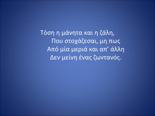 Τόση η μάνητα και η ζάλη,
   Που στοχάζεσαι, μη πως
  Από μία μεριά και απ’ άλλη
   Δεν μείνη ένας ζωντανός.
 